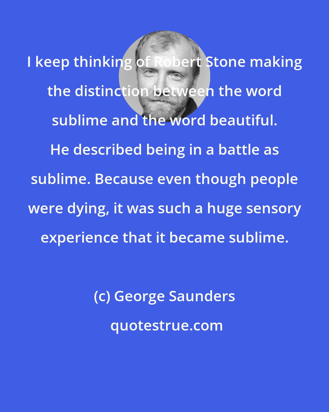 George Saunders: I keep thinking of Robert Stone making the distinction between the word sublime and the word beautiful. He described being in a battle as sublime. Because even though people were dying, it was such a huge sensory experience that it became sublime.