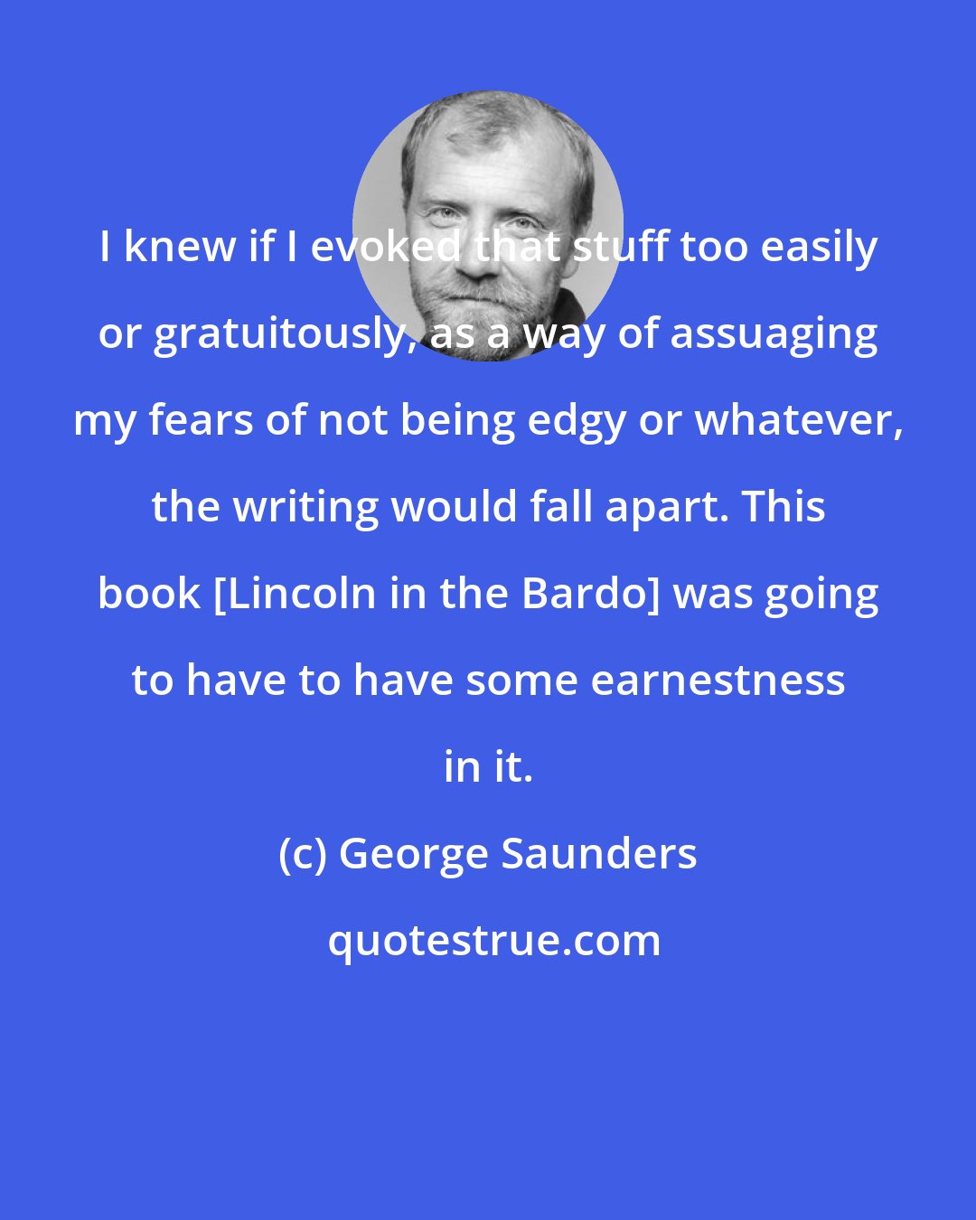 George Saunders: I knew if I evoked that stuff too easily or gratuitously, as a way of assuaging my fears of not being edgy or whatever, the writing would fall apart. This book [Lincoln in the Bardo] was going to have to have some earnestness in it.