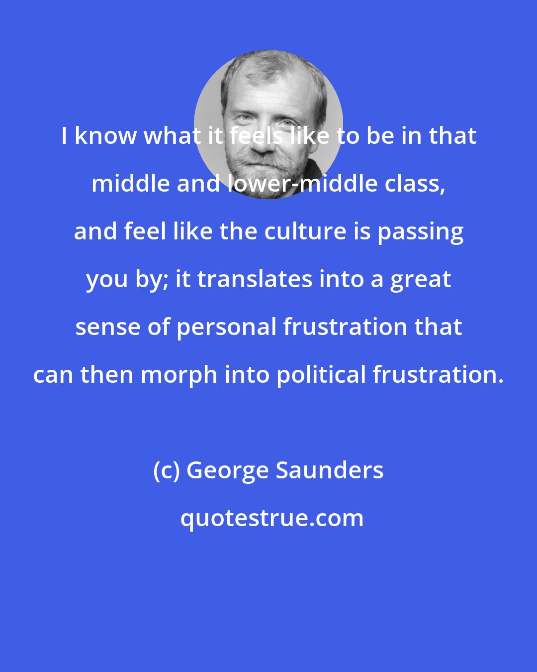 George Saunders: I know what it feels like to be in that middle and lower-middle class, and feel like the culture is passing you by; it translates into a great sense of personal frustration that can then morph into political frustration.