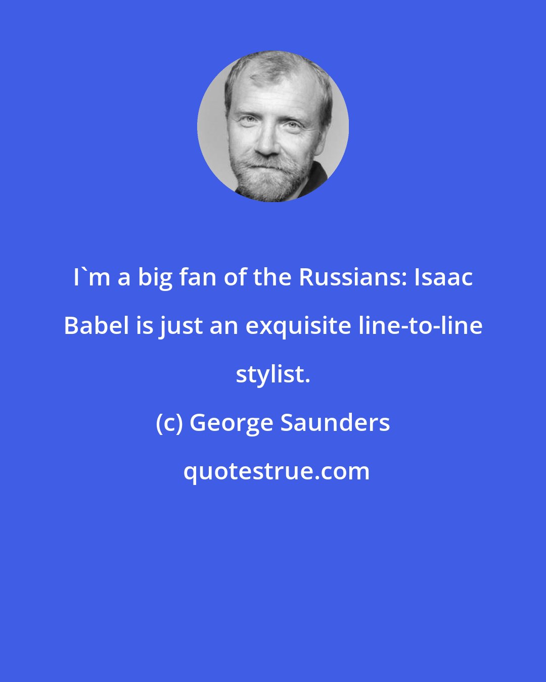 George Saunders: I'm a big fan of the Russians: Isaac Babel is just an exquisite line-to-line stylist.