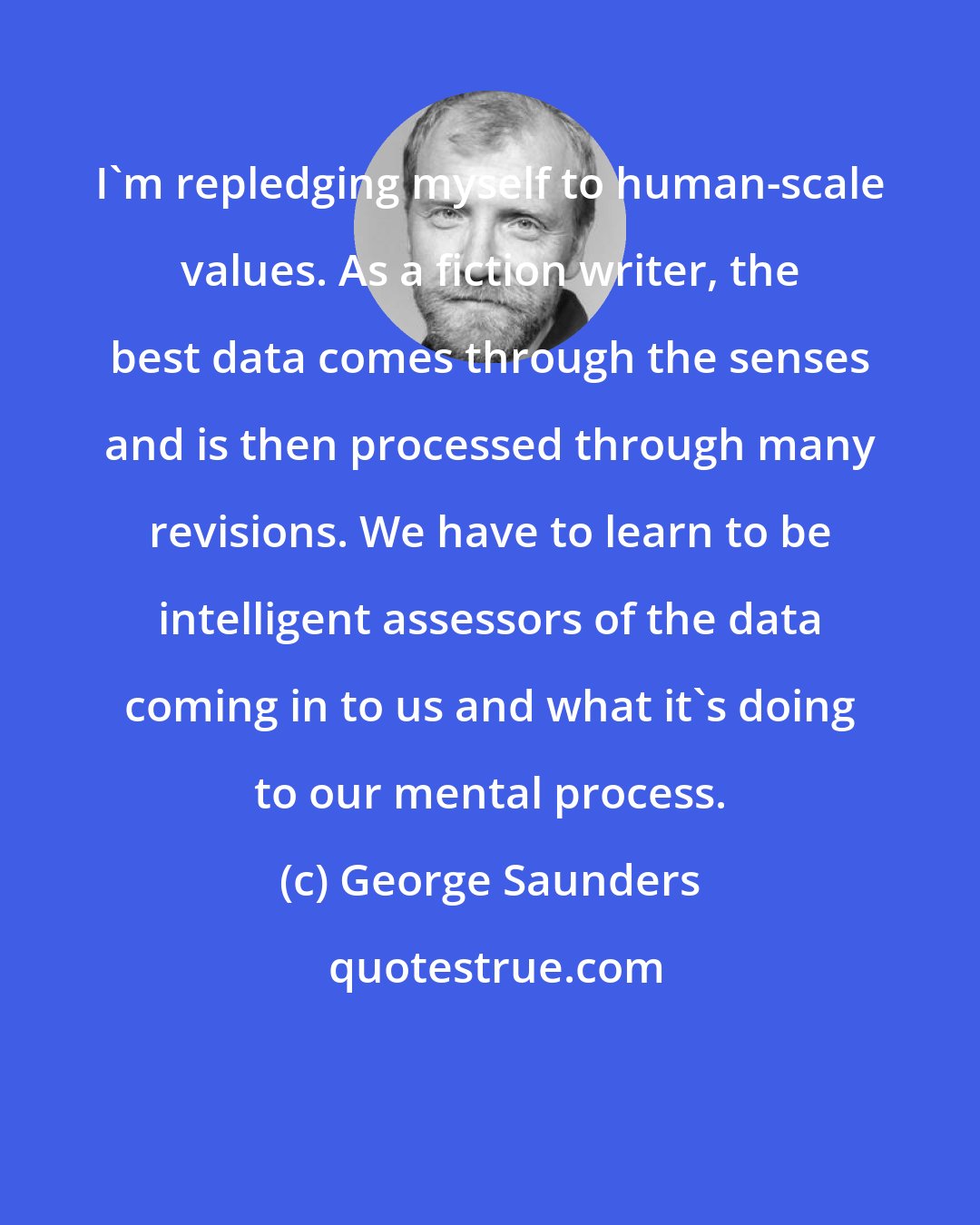 George Saunders: I'm repledging myself to human-scale values. As a fiction writer, the best data comes through the senses and is then processed through many revisions. We have to learn to be intelligent assessors of the data coming in to us and what it's doing to our mental process.