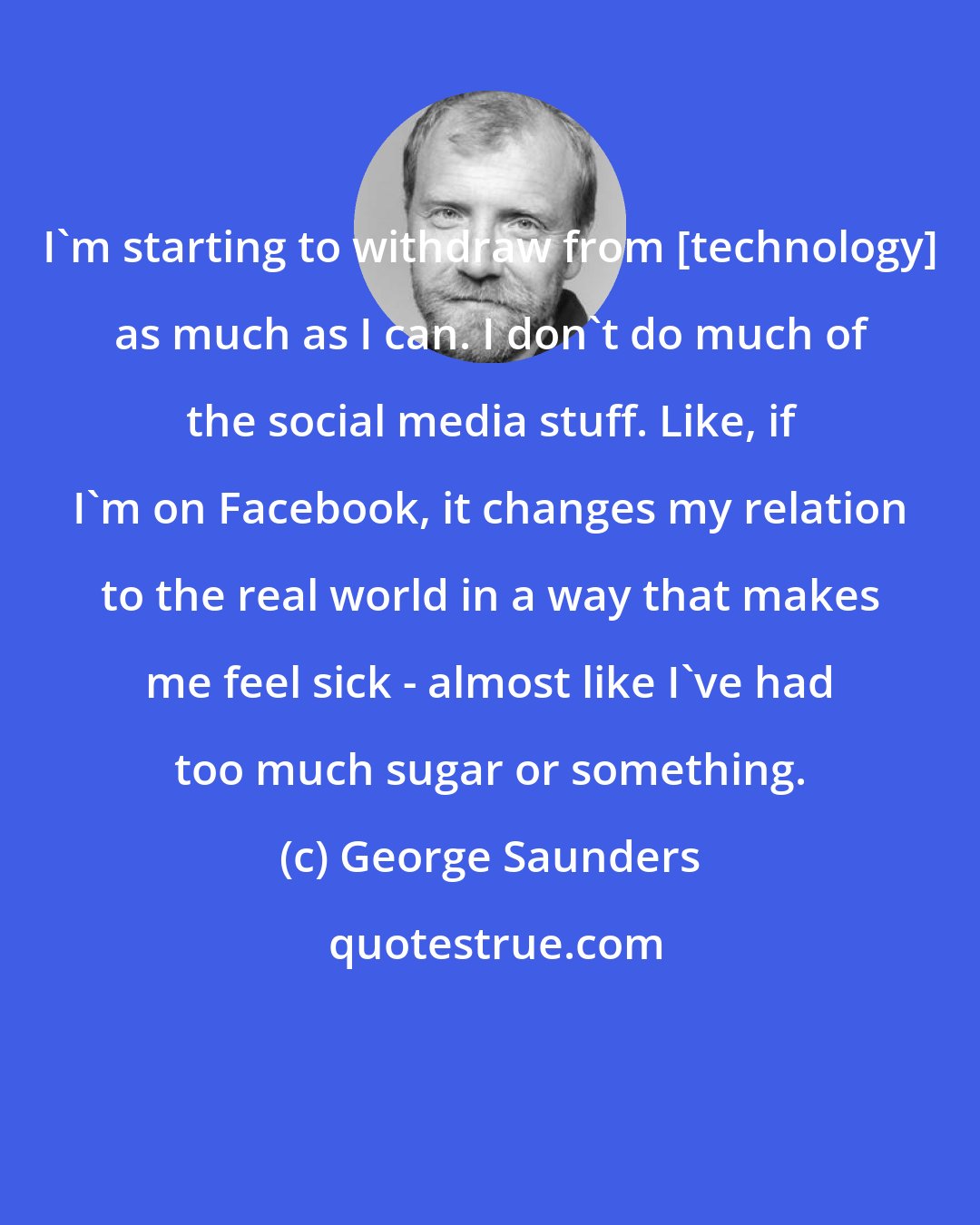 George Saunders: I'm starting to withdraw from [technology] as much as I can. I don't do much of the social media stuff. Like, if I'm on Facebook, it changes my relation to the real world in a way that makes me feel sick - almost like I've had too much sugar or something.