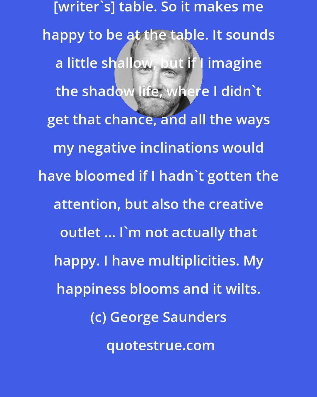 George Saunders: I really wanted to be allowed to the [writer's] table. So it makes me happy to be at the table. It sounds a little shallow, but if I imagine the shadow life, where I didn't get that chance, and all the ways my negative inclinations would have bloomed if I hadn't gotten the attention, but also the creative outlet ... I'm not actually that happy. I have multiplicities. My happiness blooms and it wilts.