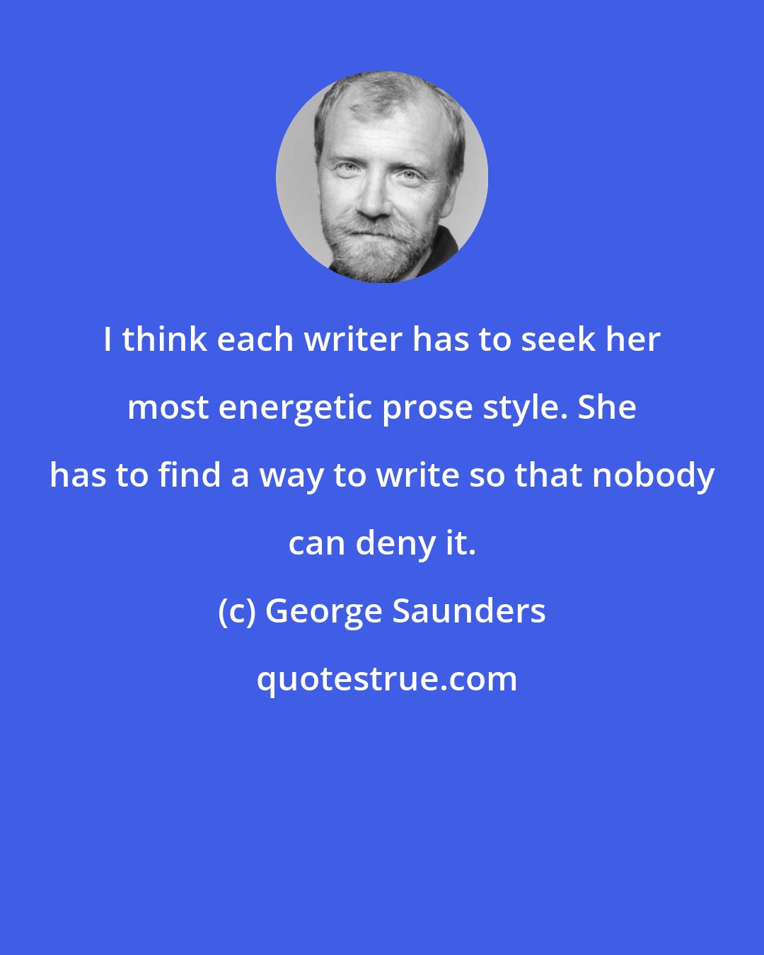 George Saunders: I think each writer has to seek her most energetic prose style. She has to find a way to write so that nobody can deny it.