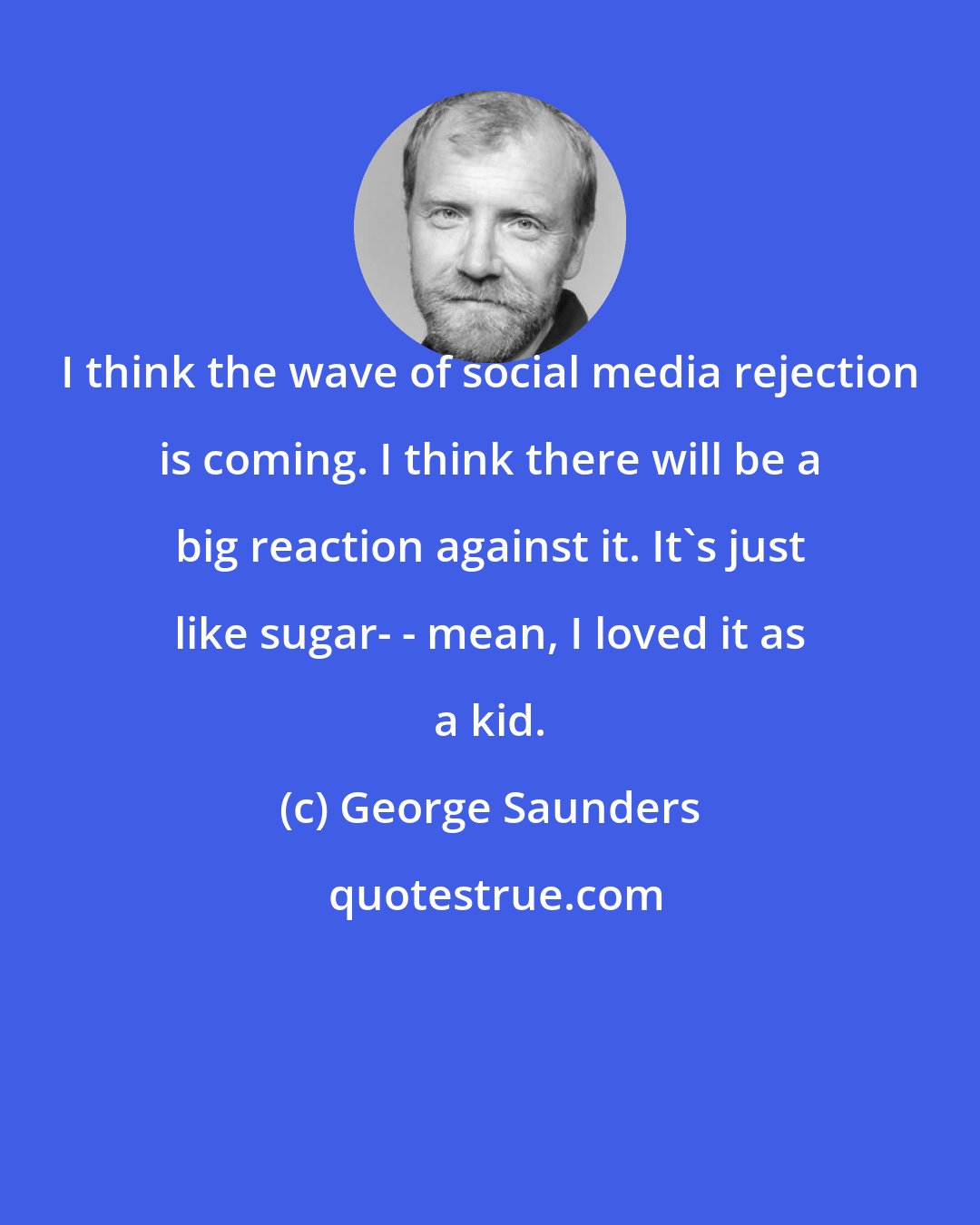 George Saunders: I think the wave of social media rejection is coming. I think there will be a big reaction against it. It's just like sugar- - mean, I loved it as a kid.