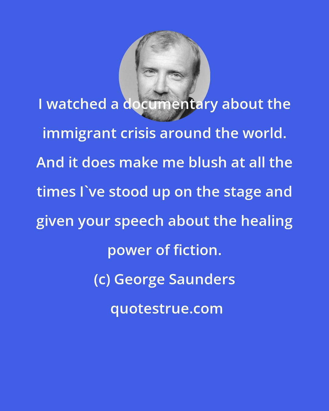 George Saunders: I watched a documentary about the immigrant crisis around the world. And it does make me blush at all the times I've stood up on the stage and given your speech about the healing power of fiction.