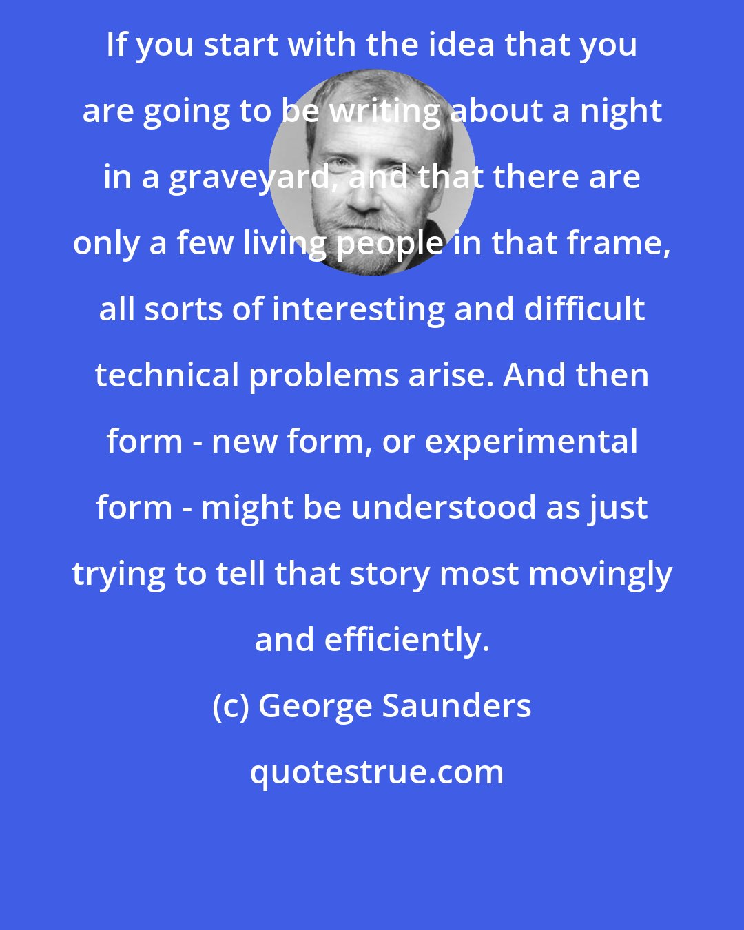 George Saunders: If you start with the idea that you are going to be writing about a night in a graveyard, and that there are only a few living people in that frame, all sorts of interesting and difficult technical problems arise. And then form - new form, or experimental form - might be understood as just trying to tell that story most movingly and efficiently.