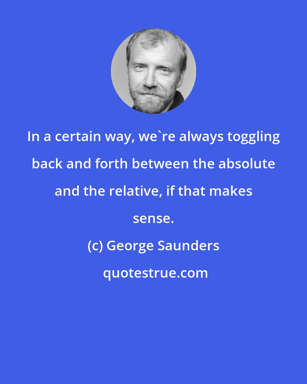 George Saunders: In a certain way, we're always toggling back and forth between the absolute and the relative, if that makes sense.