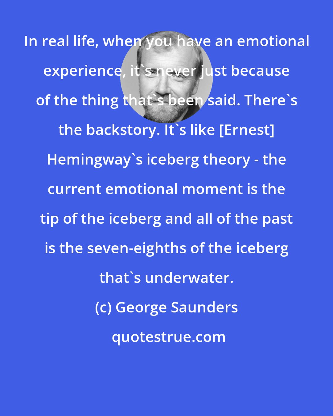 George Saunders: In real life, when you have an emotional experience, it's never just because of the thing that's been said. There's the backstory. It's like [Ernest] Hemingway's iceberg theory - the current emotional moment is the tip of the iceberg and all of the past is the seven-eighths of the iceberg that's underwater.