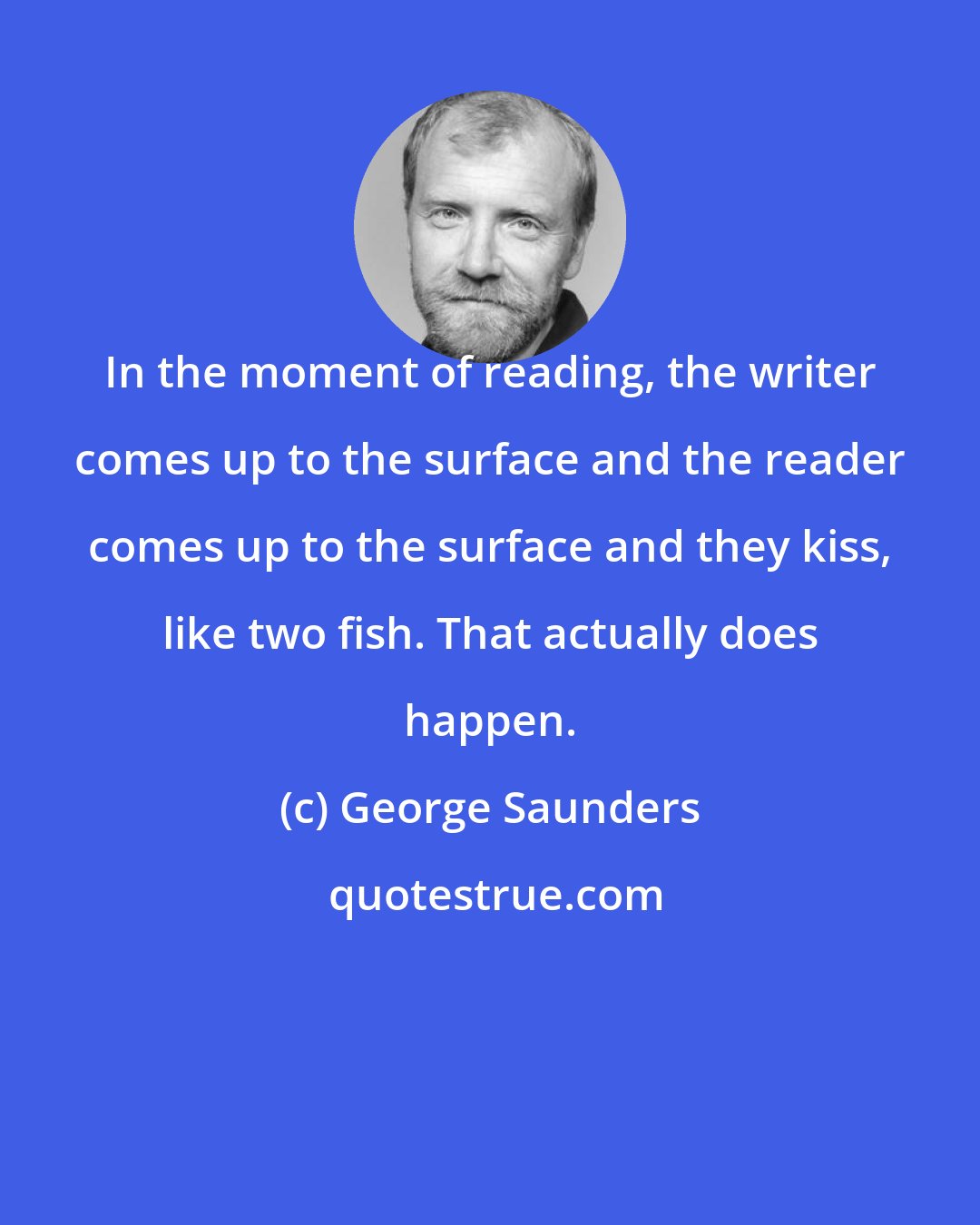 George Saunders: In the moment of reading, the writer comes up to the surface and the reader comes up to the surface and they kiss, like two fish. That actually does happen.