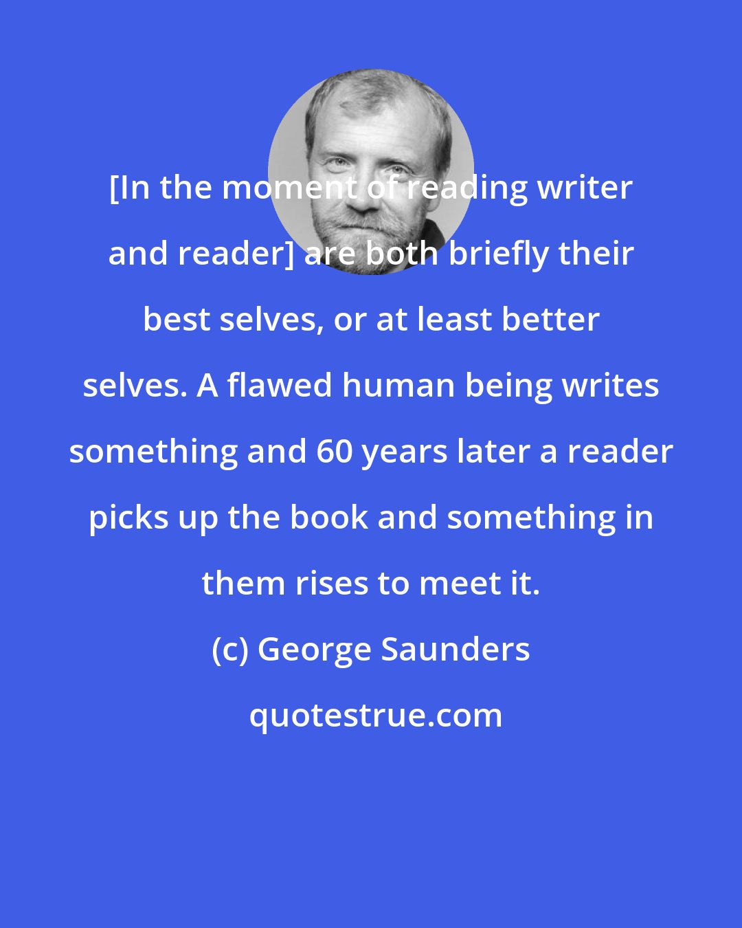 George Saunders: [In the moment of reading writer and reader] are both briefly their best selves, or at least better selves. A flawed human being writes something and 60 years later a reader picks up the book and something in them rises to meet it.