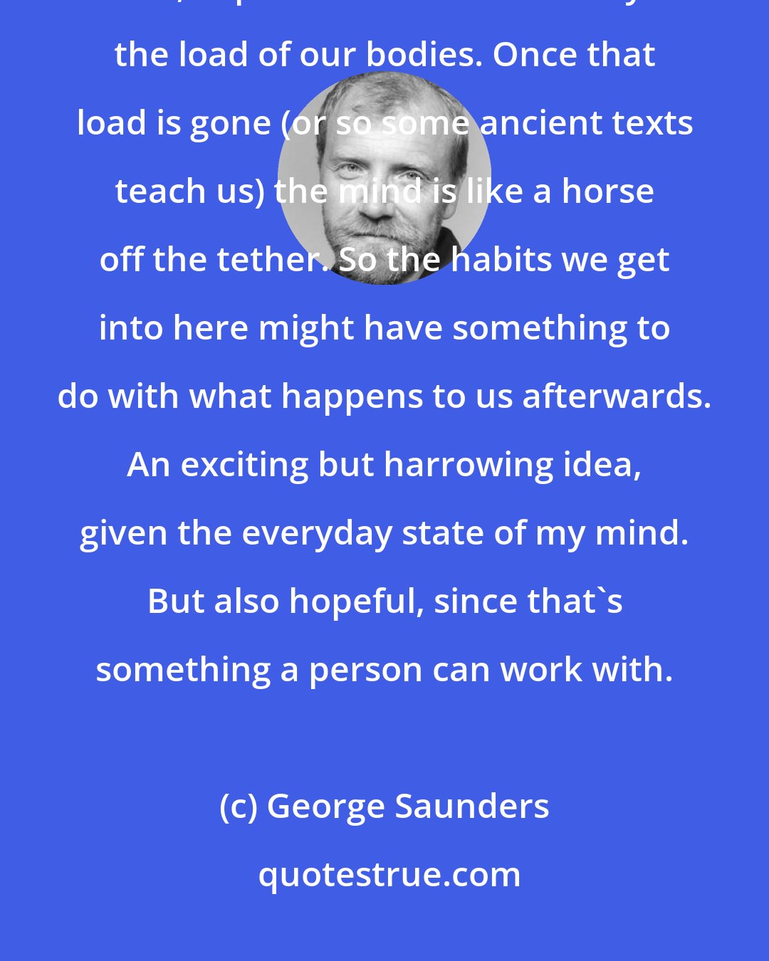 George Saunders: My view is that our minds are incredibly powerful animals that are, during life, kept somewhat in check by the load of our bodies. Once that load is gone (or so some ancient texts teach us) the mind is like a horse off the tether. So the habits we get into here might have something to do with what happens to us afterwards. An exciting but harrowing idea, given the everyday state of my mind. But also hopeful, since that's something a person can work with.