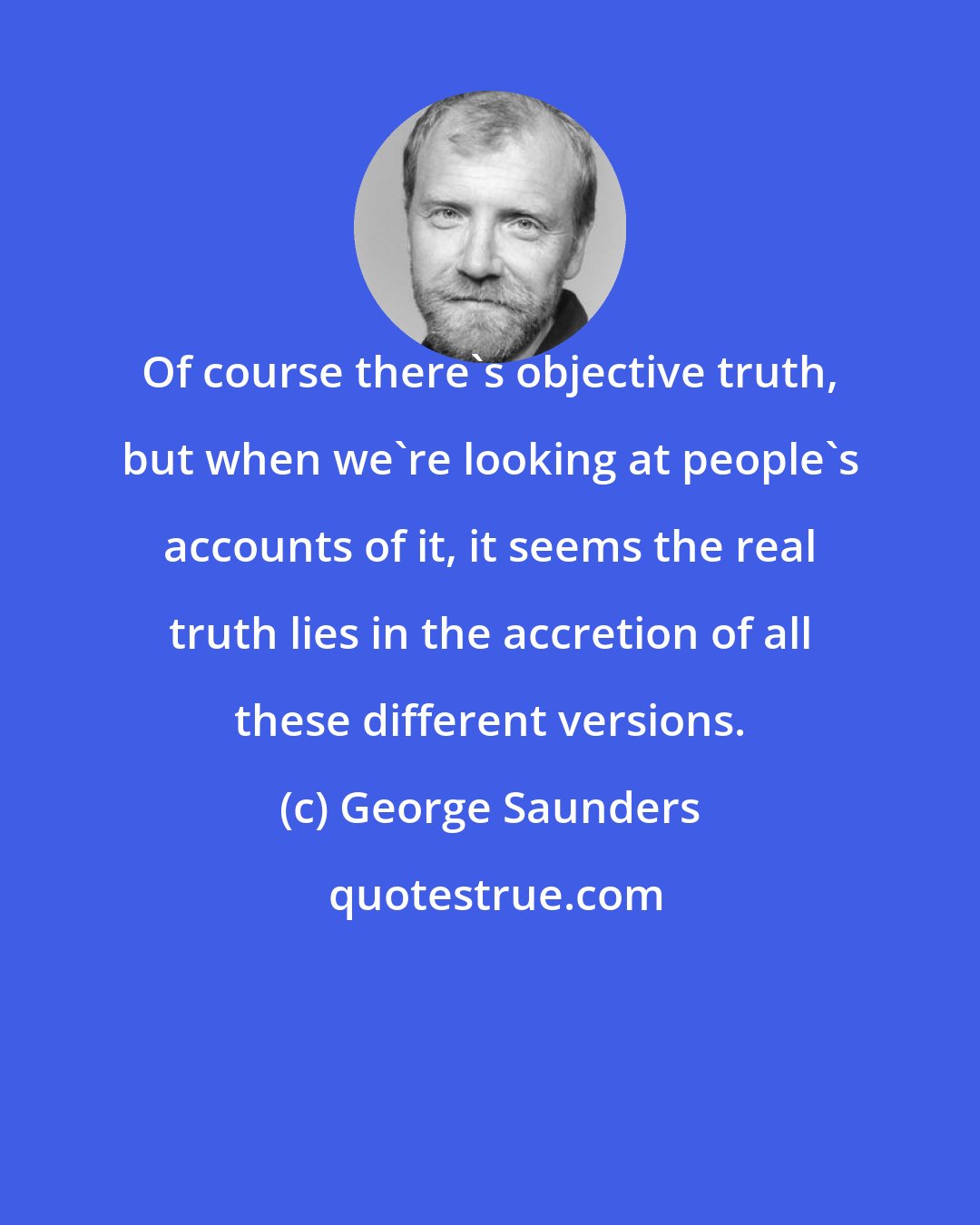 George Saunders: Of course there's objective truth, but when we're looking at people's accounts of it, it seems the real truth lies in the accretion of all these different versions.