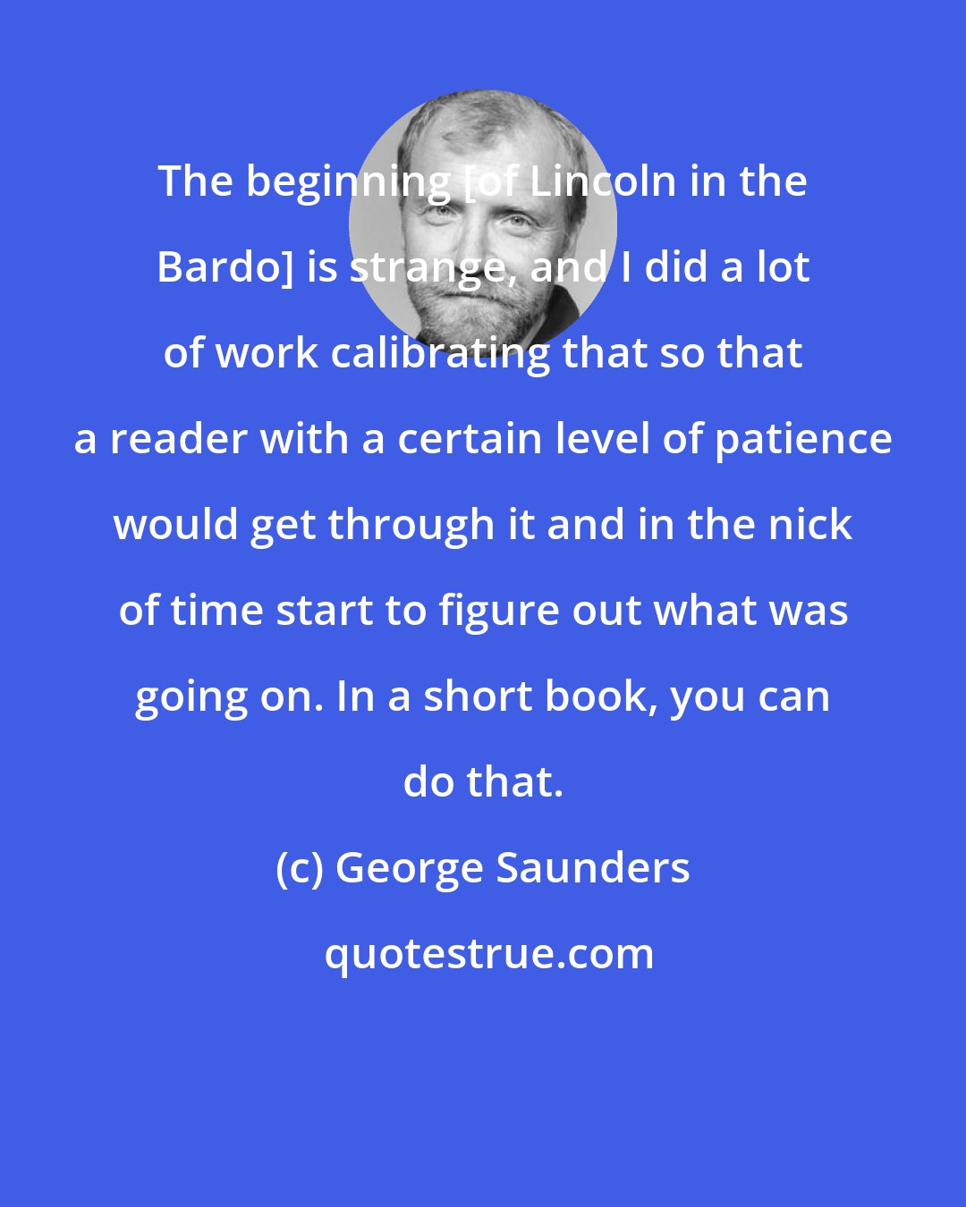 George Saunders: The beginning [of Lincoln in the Bardo] is strange, and I did a lot of work calibrating that so that a reader with a certain level of patience would get through it and in the nick of time start to figure out what was going on. In a short book, you can do that.