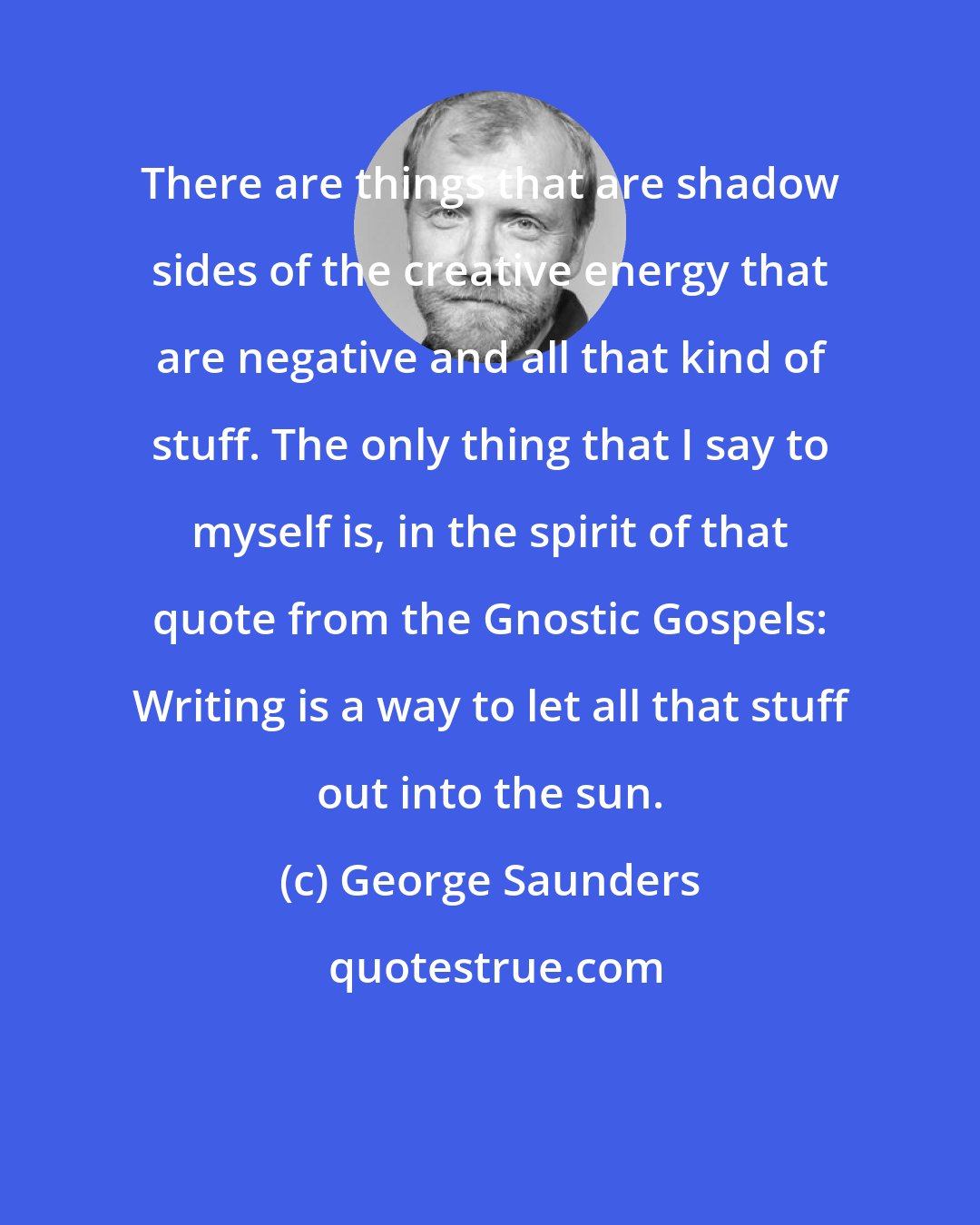 George Saunders: There are things that are shadow sides of the creative energy that are negative and all that kind of stuff. The only thing that I say to myself is, in the spirit of that quote from the Gnostic Gospels: Writing is a way to let all that stuff out into the sun.