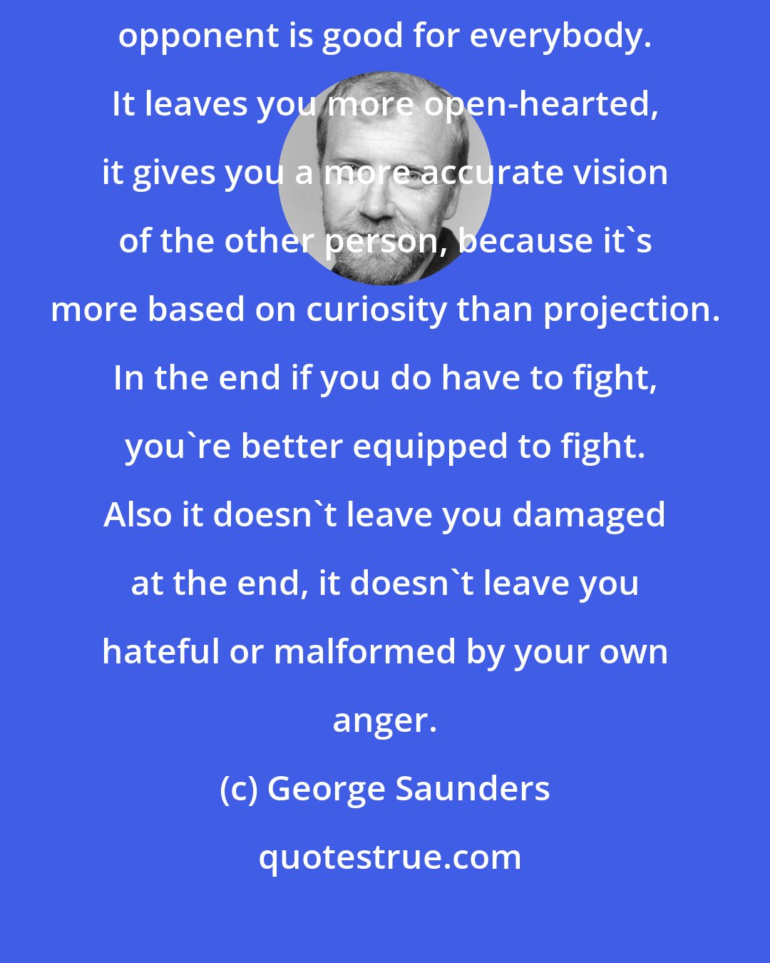 George Saunders: This whole literary game of trying to put yourself in the shoes of your opponent is good for everybody. It leaves you more open-hearted, it gives you a more accurate vision of the other person, because it's more based on curiosity than projection. In the end if you do have to fight, you're better equipped to fight. Also it doesn't leave you damaged at the end, it doesn't leave you hateful or malformed by your own anger.