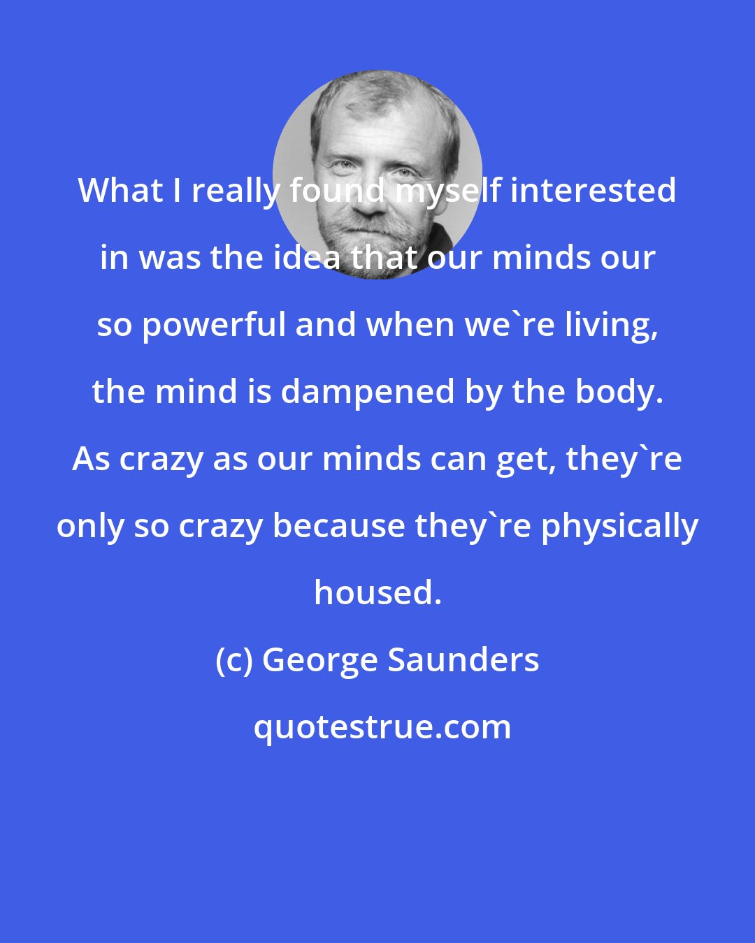 George Saunders: What I really found myself interested in was the idea that our minds our so powerful and when we're living, the mind is dampened by the body. As crazy as our minds can get, they're only so crazy because they're physically housed.