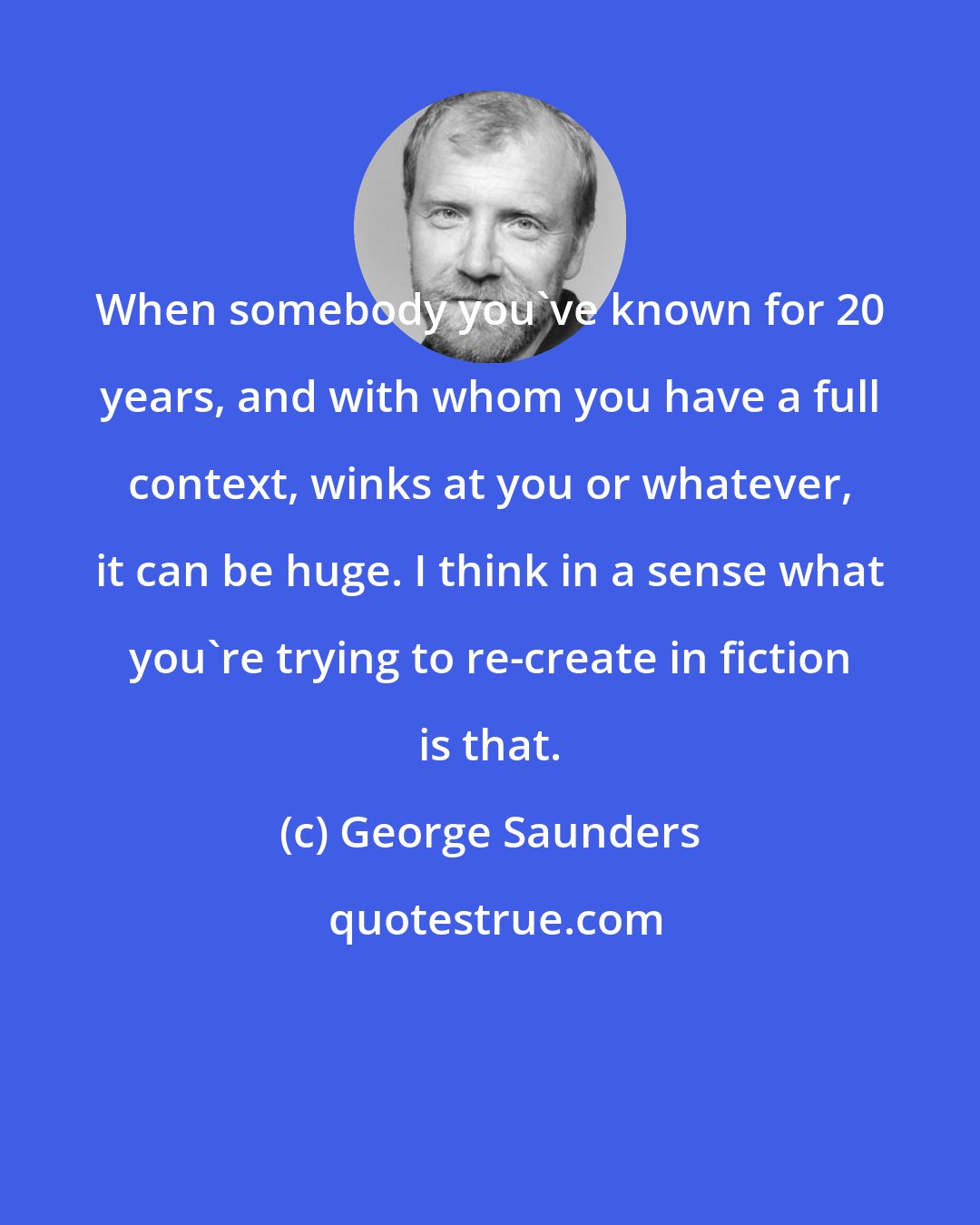 George Saunders: When somebody you've known for 20 years, and with whom you have a full context, winks at you or whatever, it can be huge. I think in a sense what you're trying to re-create in fiction is that.