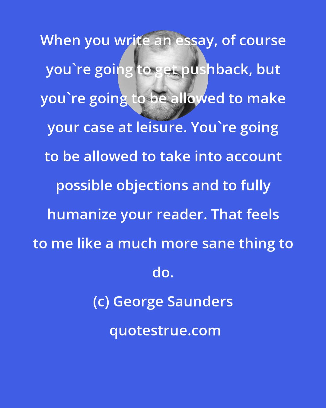 George Saunders: When you write an essay, of course you're going to get pushback, but you're going to be allowed to make your case at leisure. You're going to be allowed to take into account possible objections and to fully humanize your reader. That feels to me like a much more sane thing to do.