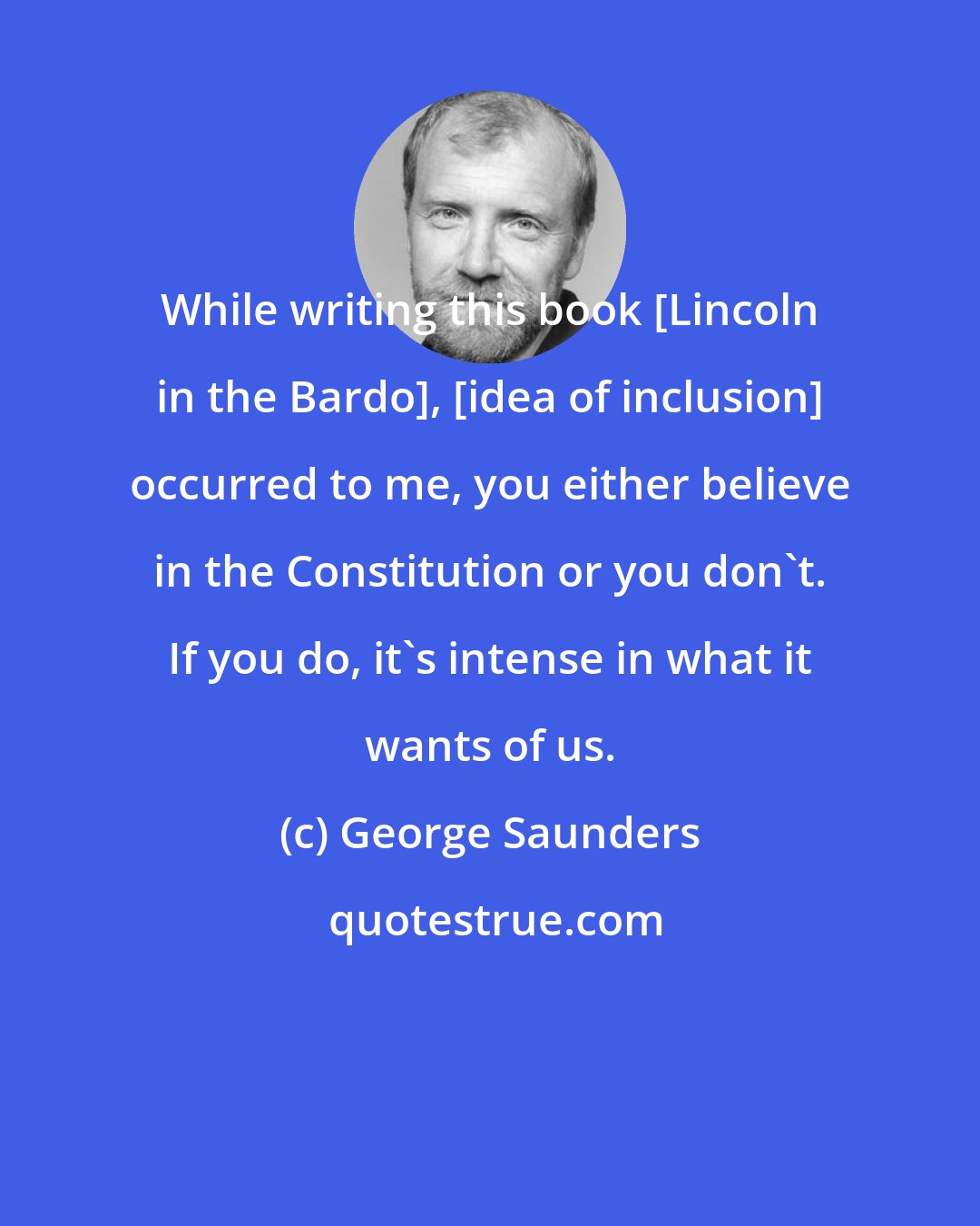 George Saunders: While writing this book [Lincoln in the Bardo], [idea of inclusion] occurred to me, you either believe in the Constitution or you don't. If you do, it's intense in what it wants of us.