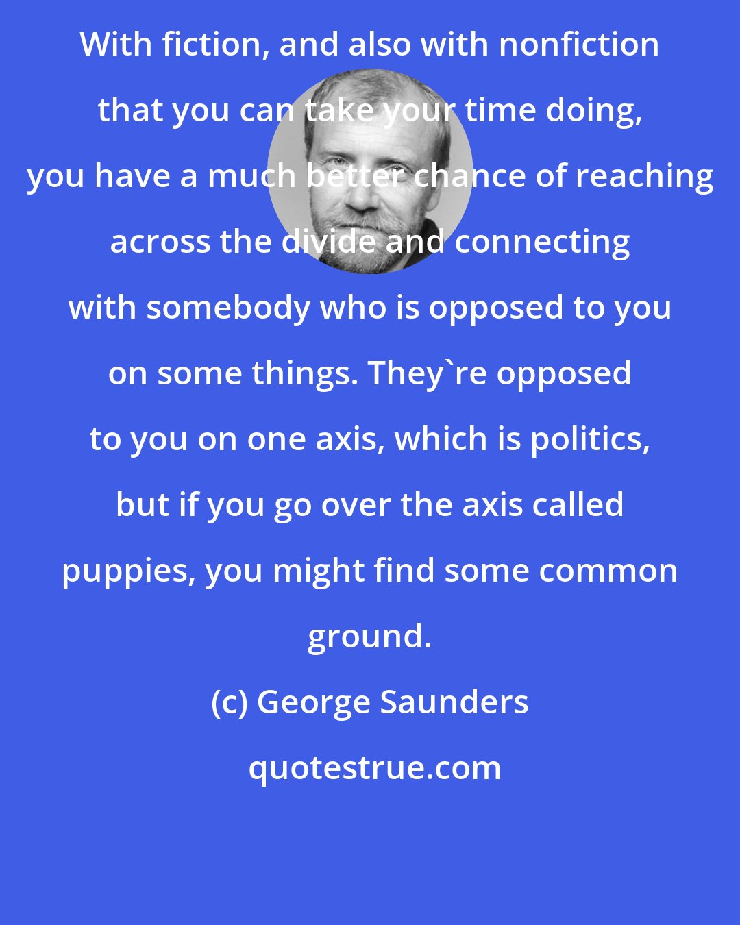 George Saunders: With fiction, and also with nonfiction that you can take your time doing, you have a much better chance of reaching across the divide and connecting with somebody who is opposed to you on some things. They're opposed to you on one axis, which is politics, but if you go over the axis called puppies, you might find some common ground.