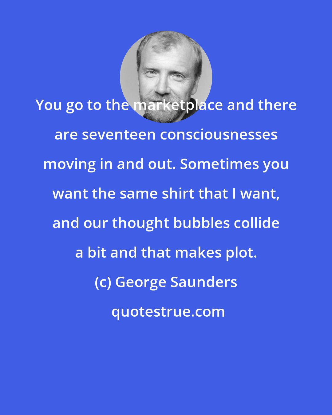 George Saunders: You go to the marketplace and there are seventeen consciousnesses moving in and out. Sometimes you want the same shirt that I want, and our thought bubbles collide a bit and that makes plot.