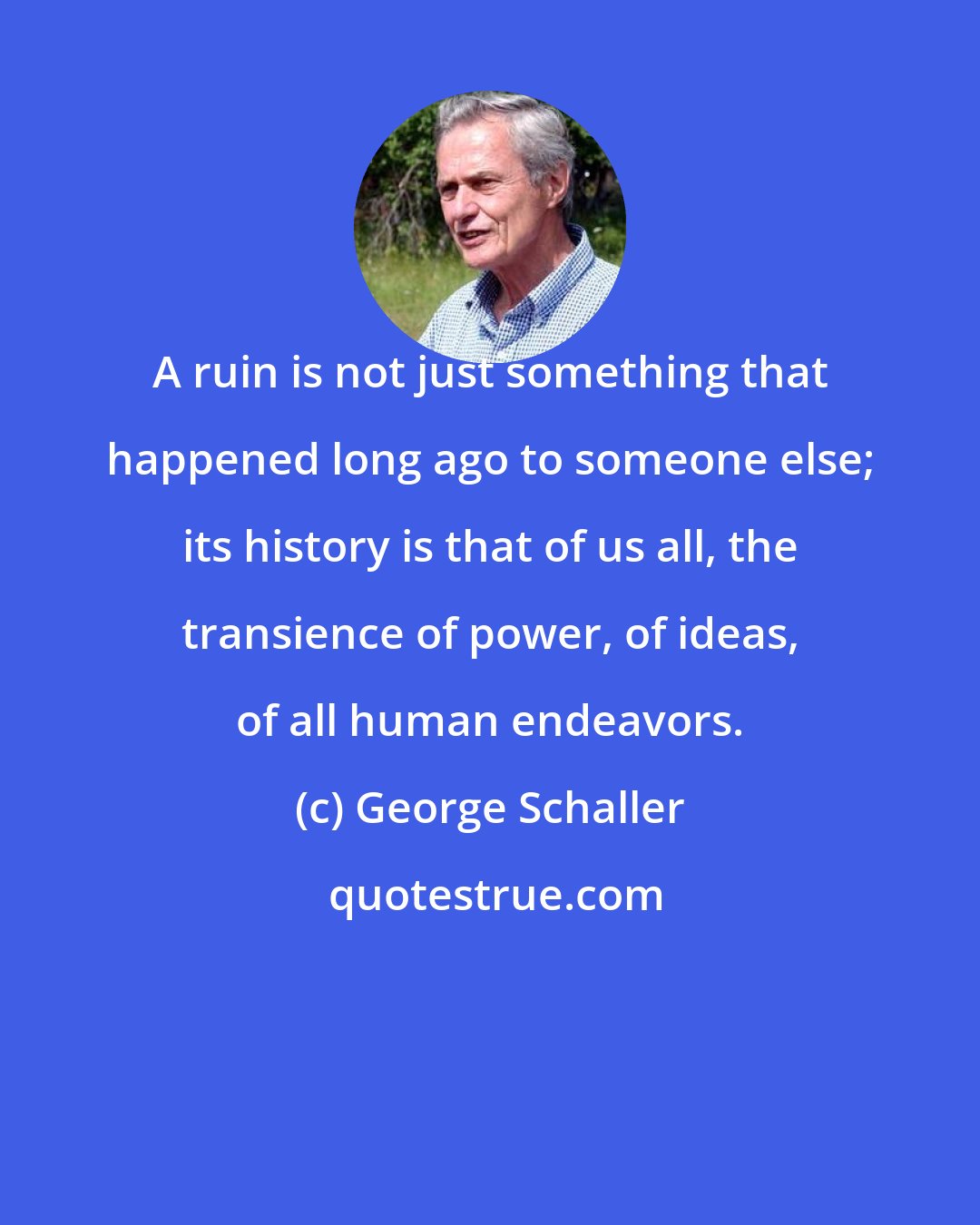 George Schaller: A ruin is not just something that happened long ago to someone else; its history is that of us all, the transience of power, of ideas, of all human endeavors.