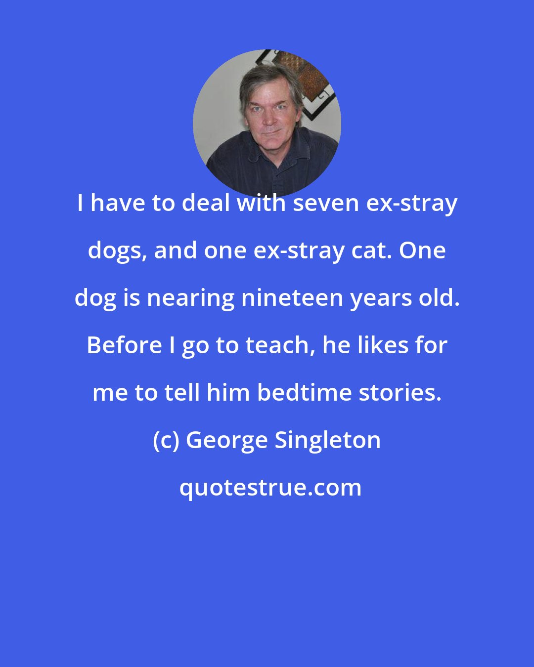 George Singleton: I have to deal with seven ex-stray dogs, and one ex-stray cat. One dog is nearing nineteen years old. Before I go to teach, he likes for me to tell him bedtime stories.