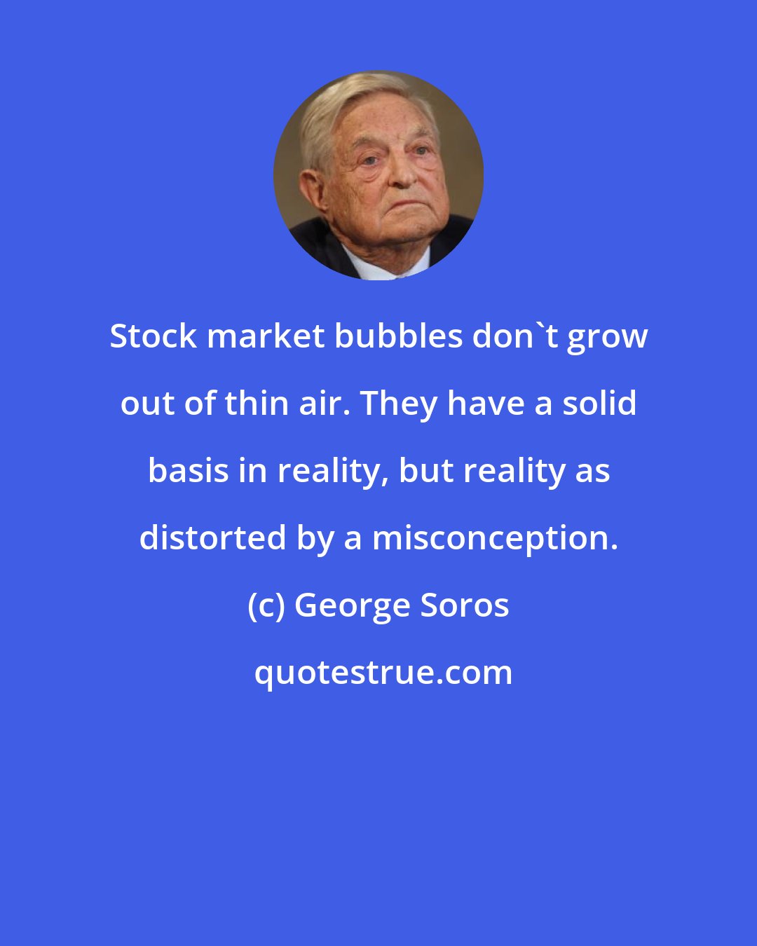 George Soros: Stock market bubbles don't grow out of thin air. They have a solid basis in reality, but reality as distorted by a misconception.