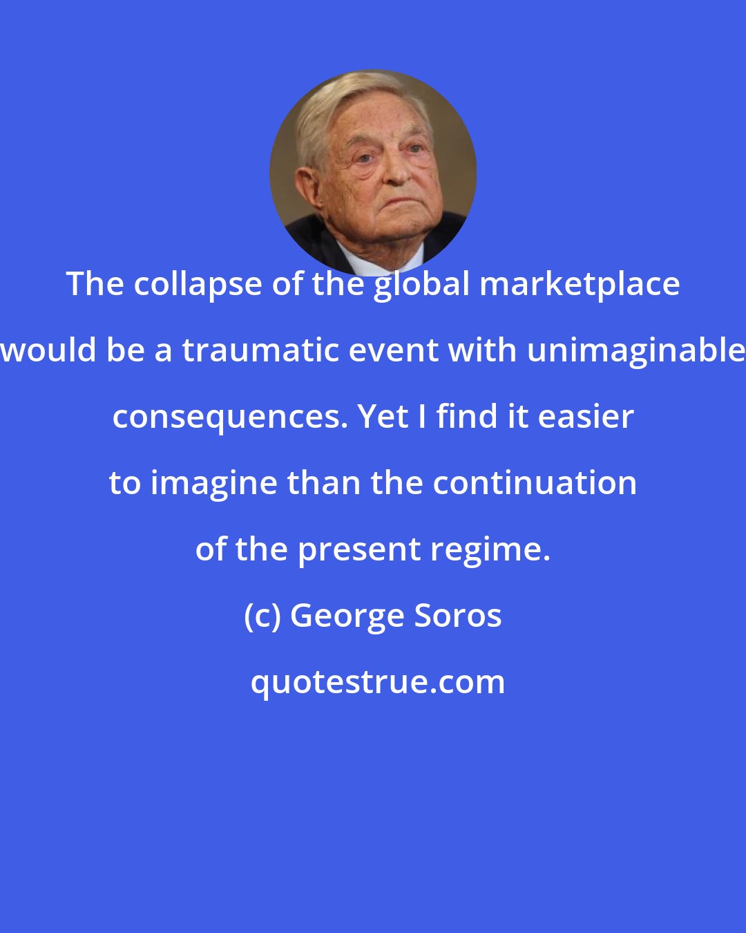 George Soros: The collapse of the global marketplace would be a traumatic event with unimaginable consequences. Yet I find it easier to imagine than the continuation of the present regime.