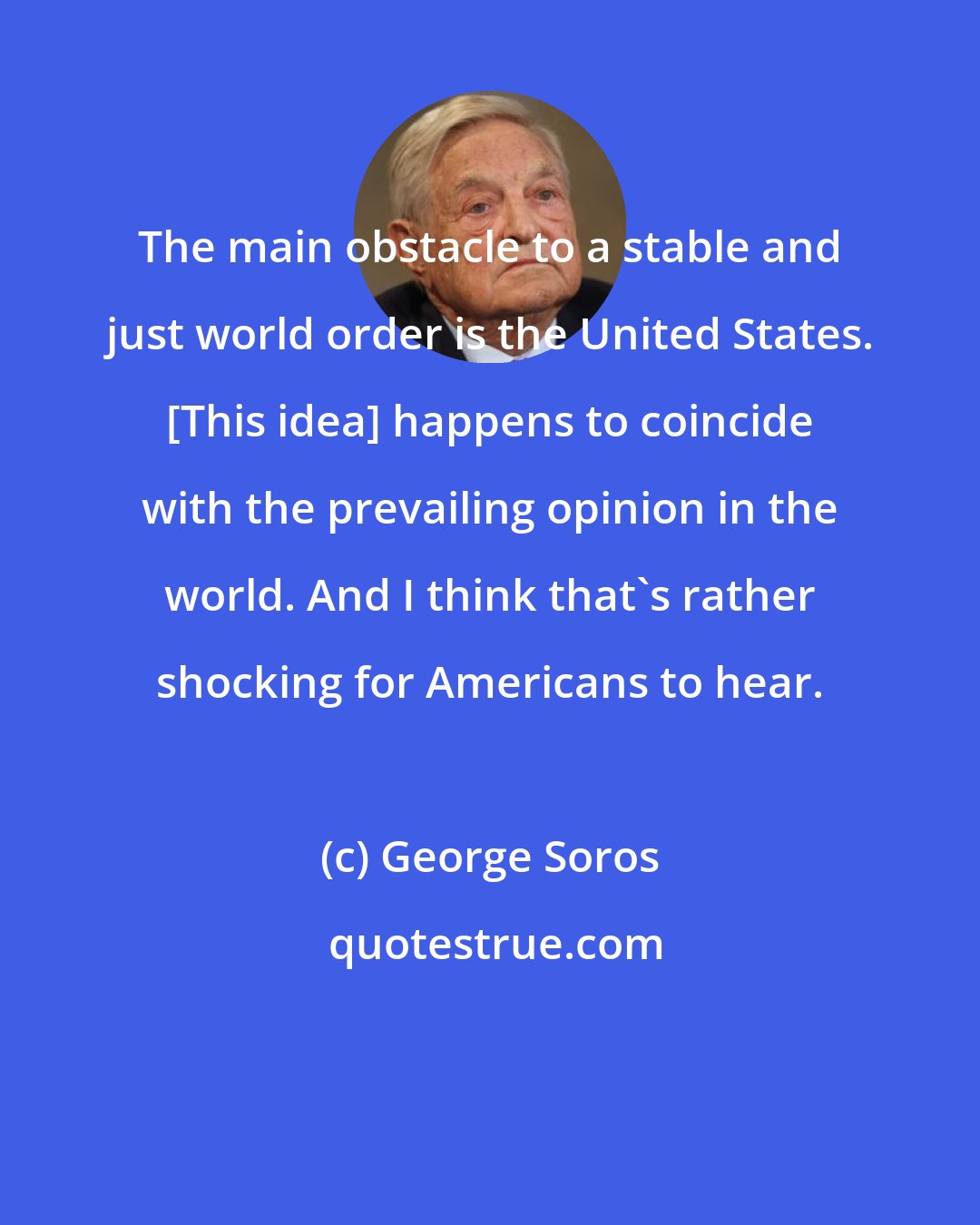 George Soros: The main obstacle to a stable and just world order is the United States. [This idea] happens to coincide with the prevailing opinion in the world. And I think that's rather shocking for Americans to hear.