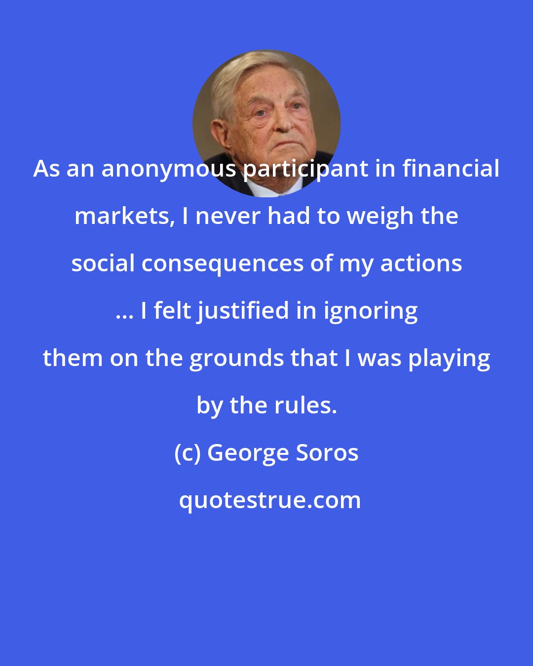 George Soros: As an anonymous participant in financial markets, I never had to weigh the social consequences of my actions ... I felt justified in ignoring them on the grounds that I was playing by the rules.