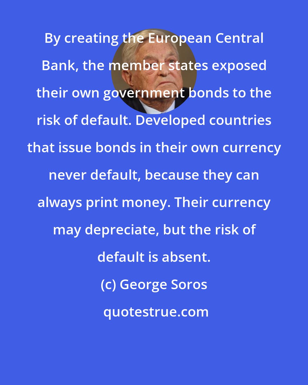 George Soros: By creating the European Central Bank, the member states exposed their own government bonds to the risk of default. Developed countries that issue bonds in their own currency never default, because they can always print money. Their currency may depreciate, but the risk of default is absent.