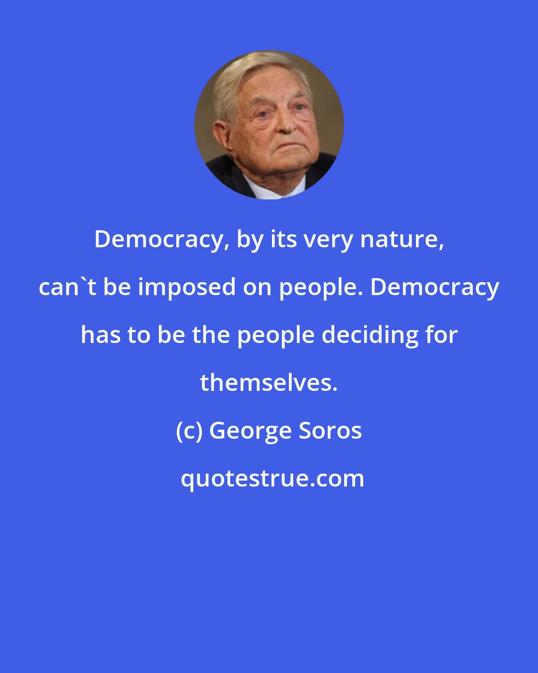 George Soros: Democracy, by its very nature, can't be imposed on people. Democracy has to be the people deciding for themselves.