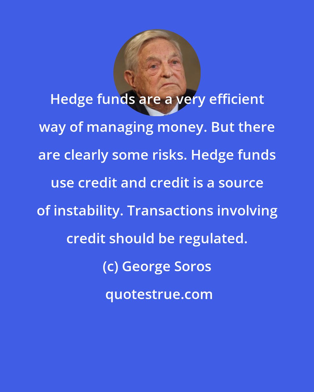 George Soros: Hedge funds are a very efficient way of managing money. But there are clearly some risks. Hedge funds use credit and credit is a source of instability. Transactions involving credit should be regulated.