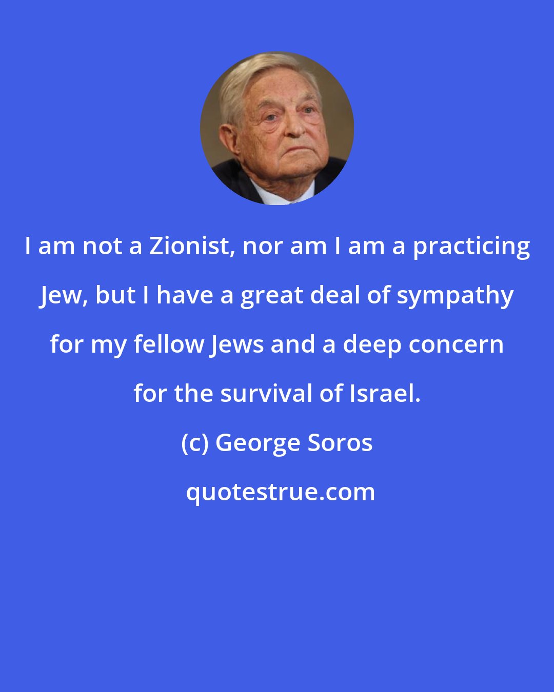 George Soros: I am not a Zionist, nor am I am a practicing Jew, but I have a great deal of sympathy for my fellow Jews and a deep concern for the survival of Israel.