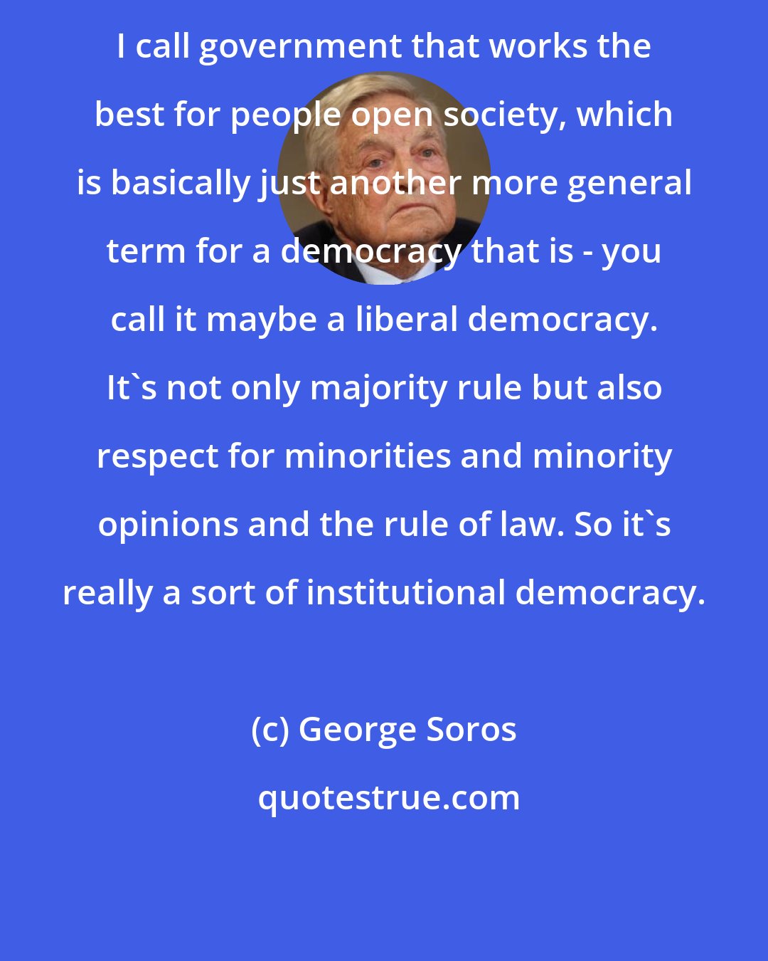 George Soros: I call government that works the best for people open society, which is basically just another more general term for a democracy that is - you call it maybe a liberal democracy. It's not only majority rule but also respect for minorities and minority opinions and the rule of law. So it's really a sort of institutional democracy.