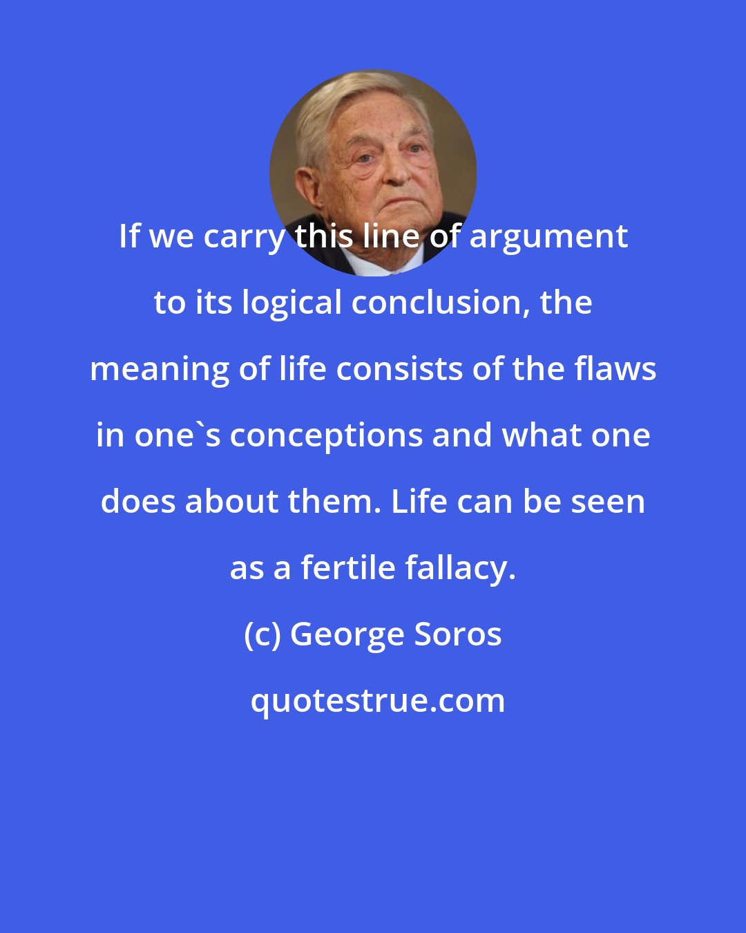 George Soros: If we carry this line of argument to its logical conclusion, the meaning of life consists of the flaws in one's conceptions and what one does about them. Life can be seen as a fertile fallacy.