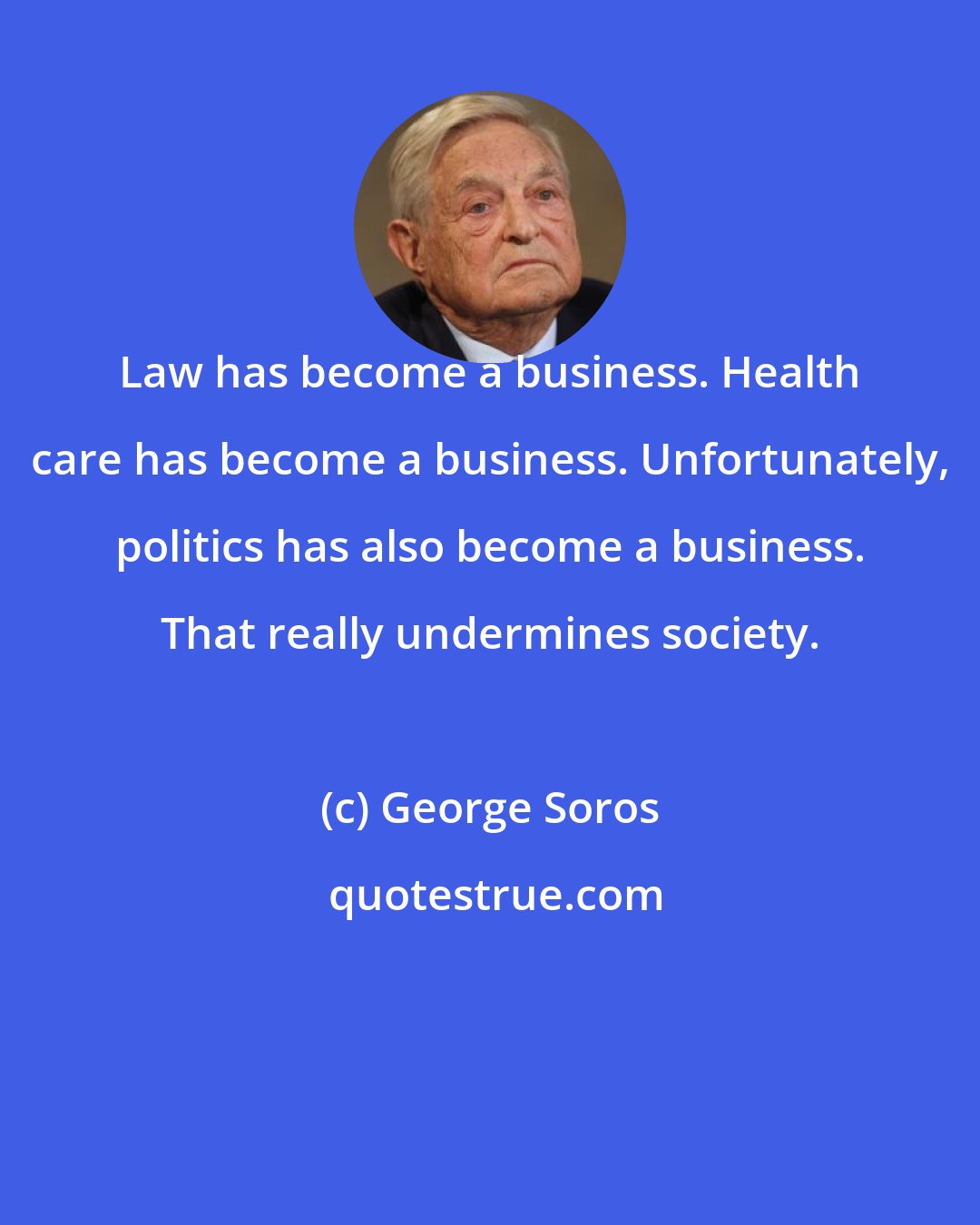 George Soros: Law has become a business. Health care has become a business. Unfortunately, politics has also become a business. That really undermines society.