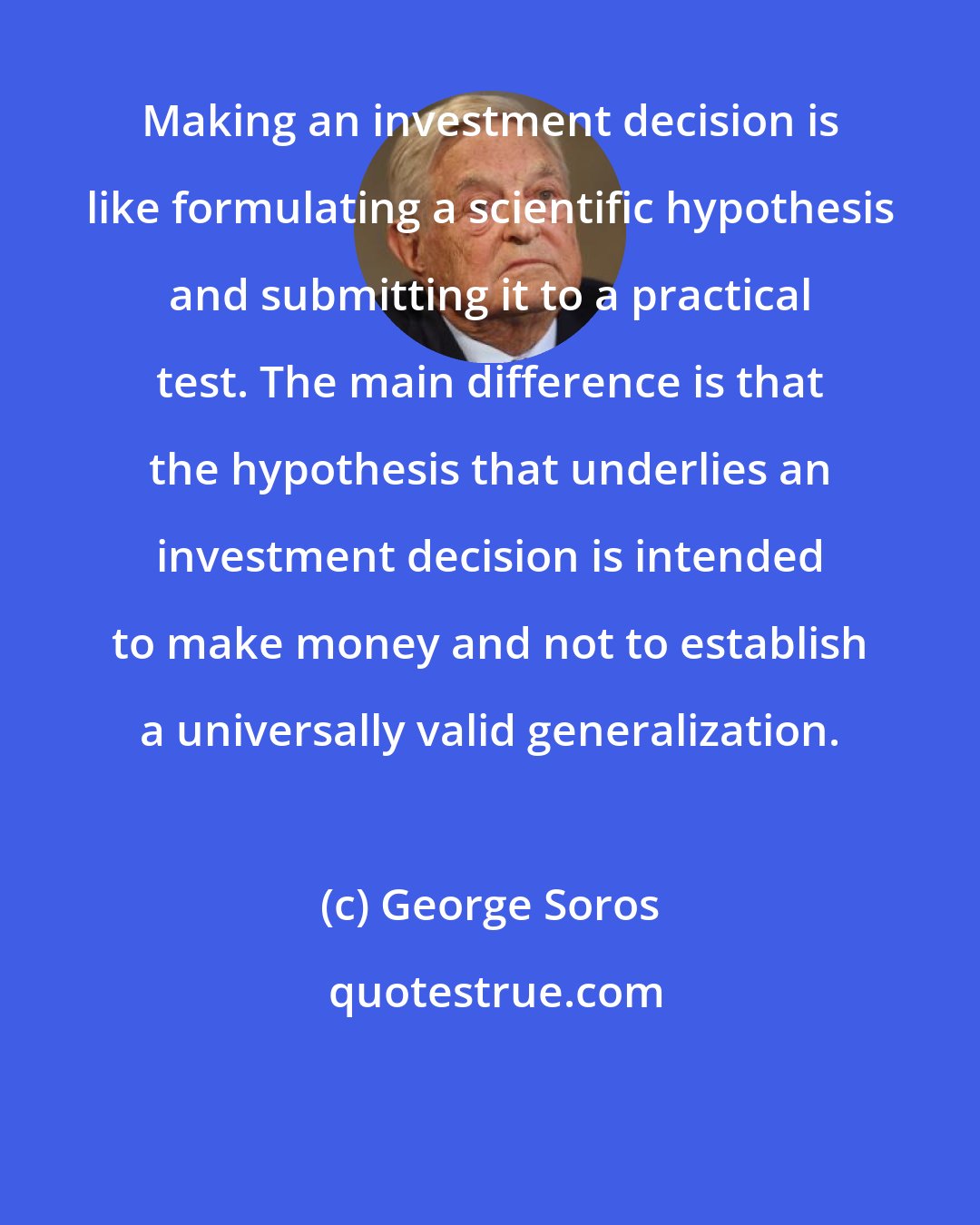 George Soros: Making an investment decision is like formulating a scientific hypothesis and submitting it to a practical test. The main difference is that the hypothesis that underlies an investment decision is intended to make money and not to establish a universally valid generalization.