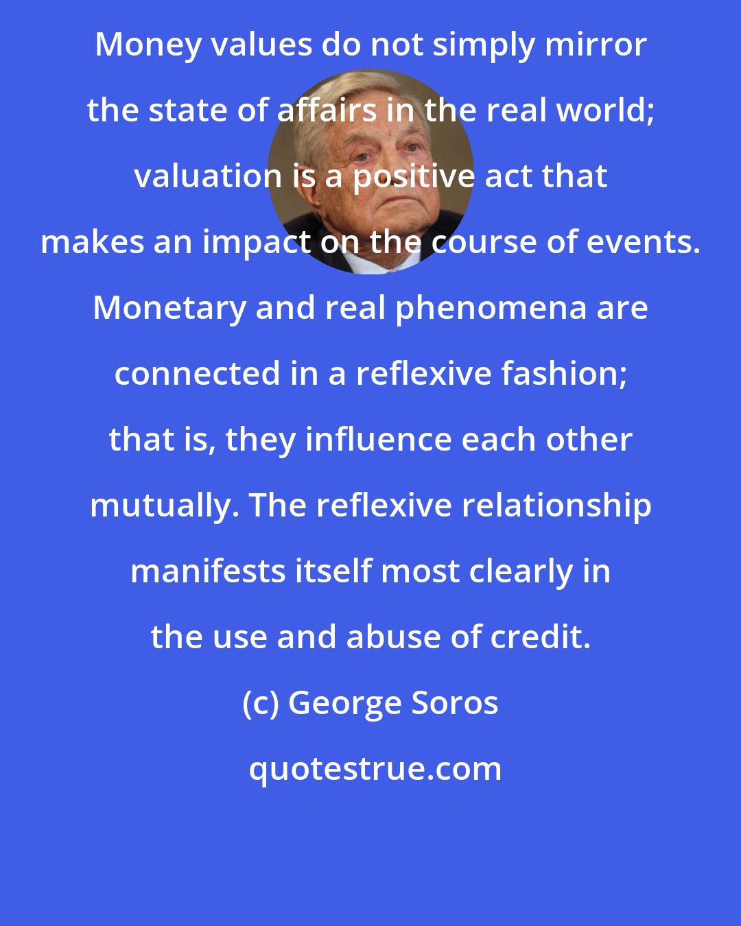 George Soros: Money values do not simply mirror the state of affairs in the real world; valuation is a positive act that makes an impact on the course of events. Monetary and real phenomena are connected in a reflexive fashion; that is, they influence each other mutually. The reflexive relationship manifests itself most clearly in the use and abuse of credit.