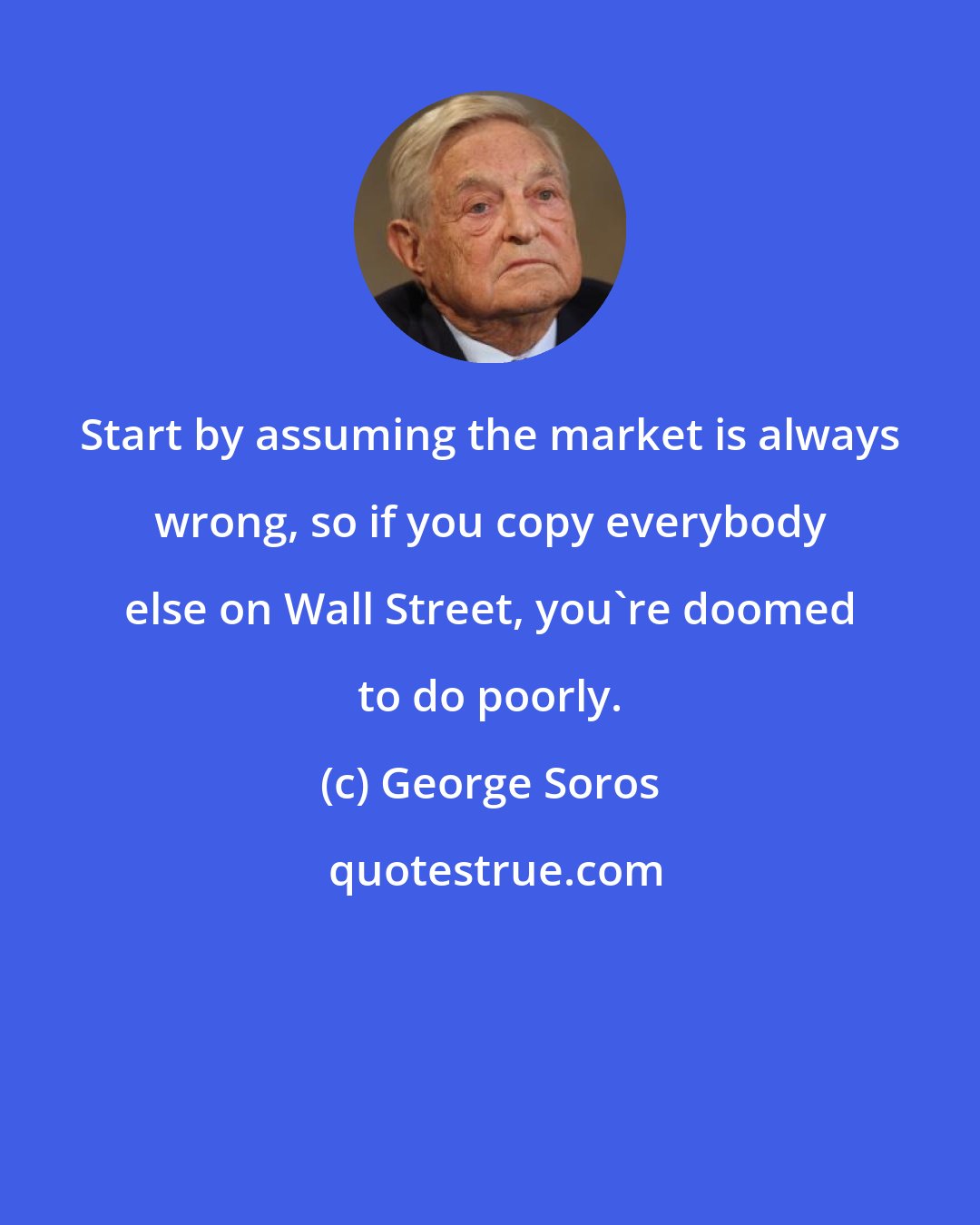 George Soros: Start by assuming the market is always wrong, so if you copy everybody else on Wall Street, you're doomed to do poorly.