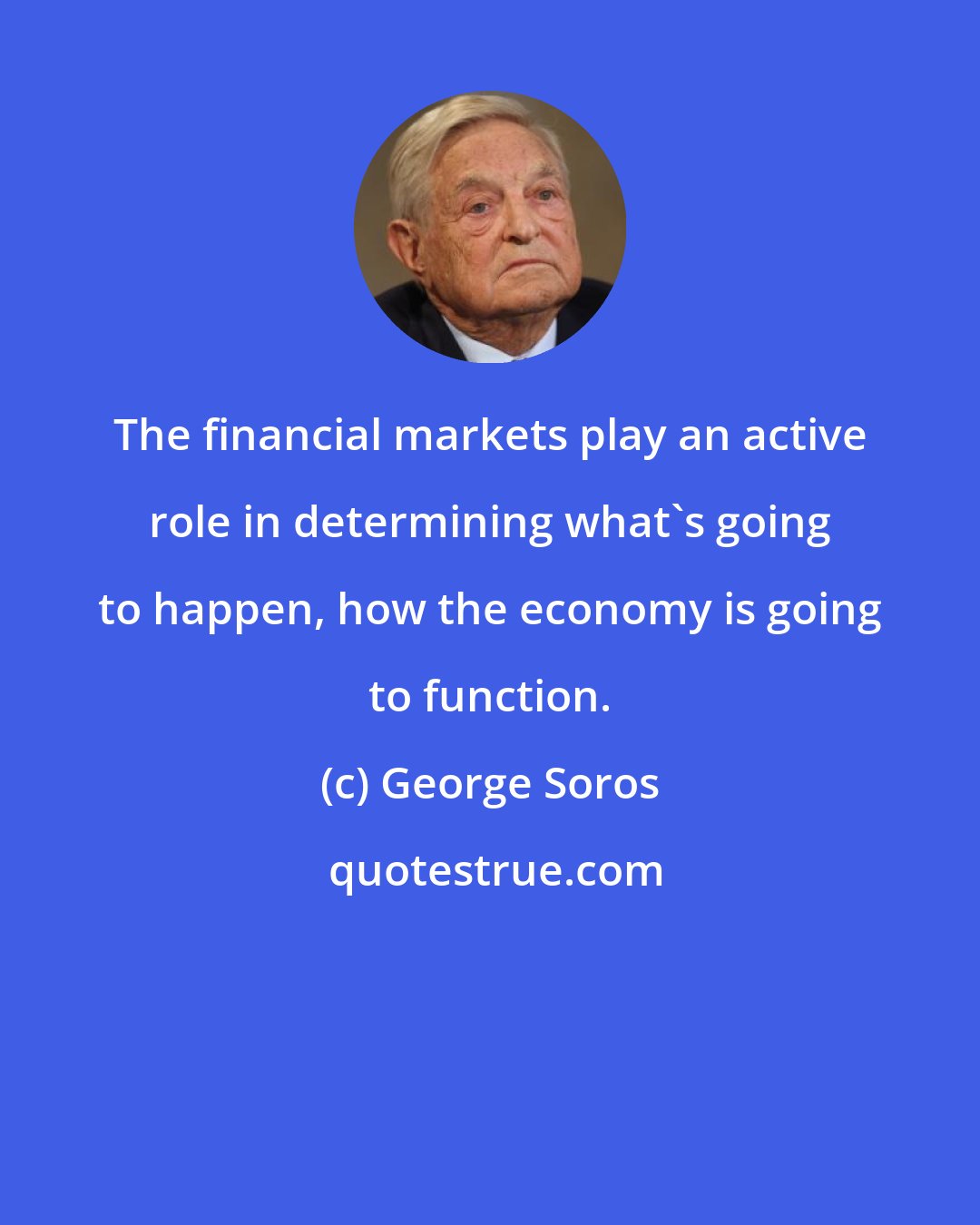 George Soros: The financial markets play an active role in determining what's going to happen, how the economy is going to function.