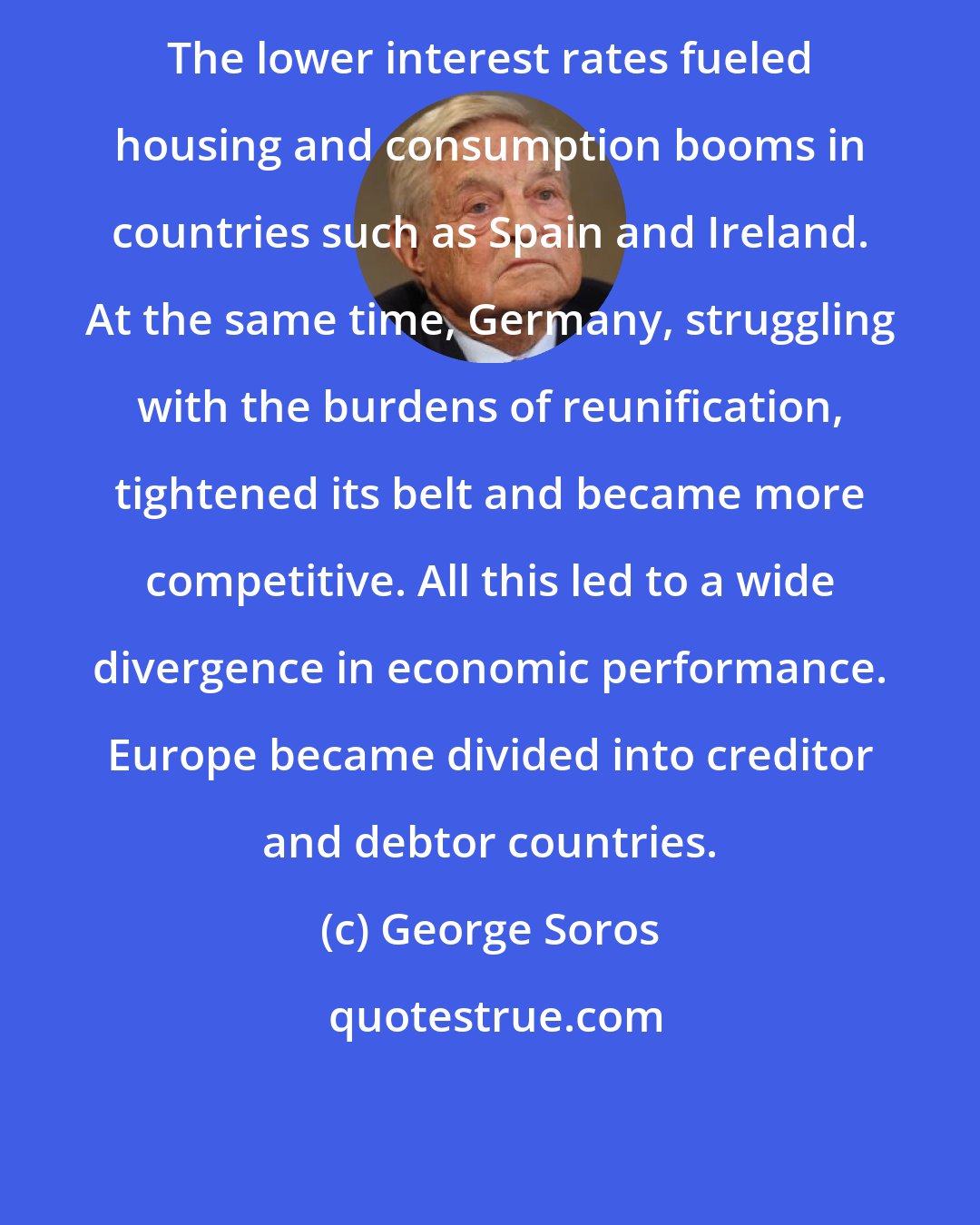 George Soros: The lower interest rates fueled housing and consumption booms in countries such as Spain and Ireland. At the same time, Germany, struggling with the burdens of reunification, tightened its belt and became more competitive. All this led to a wide divergence in economic performance. Europe became divided into creditor and debtor countries.