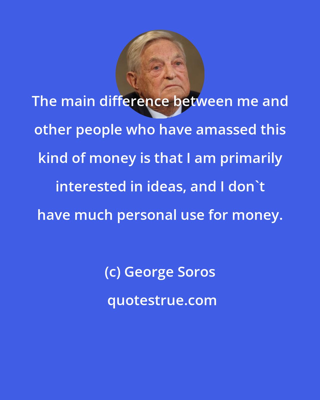 George Soros: The main difference between me and other people who have amassed this kind of money is that I am primarily interested in ideas, and I don't have much personal use for money.