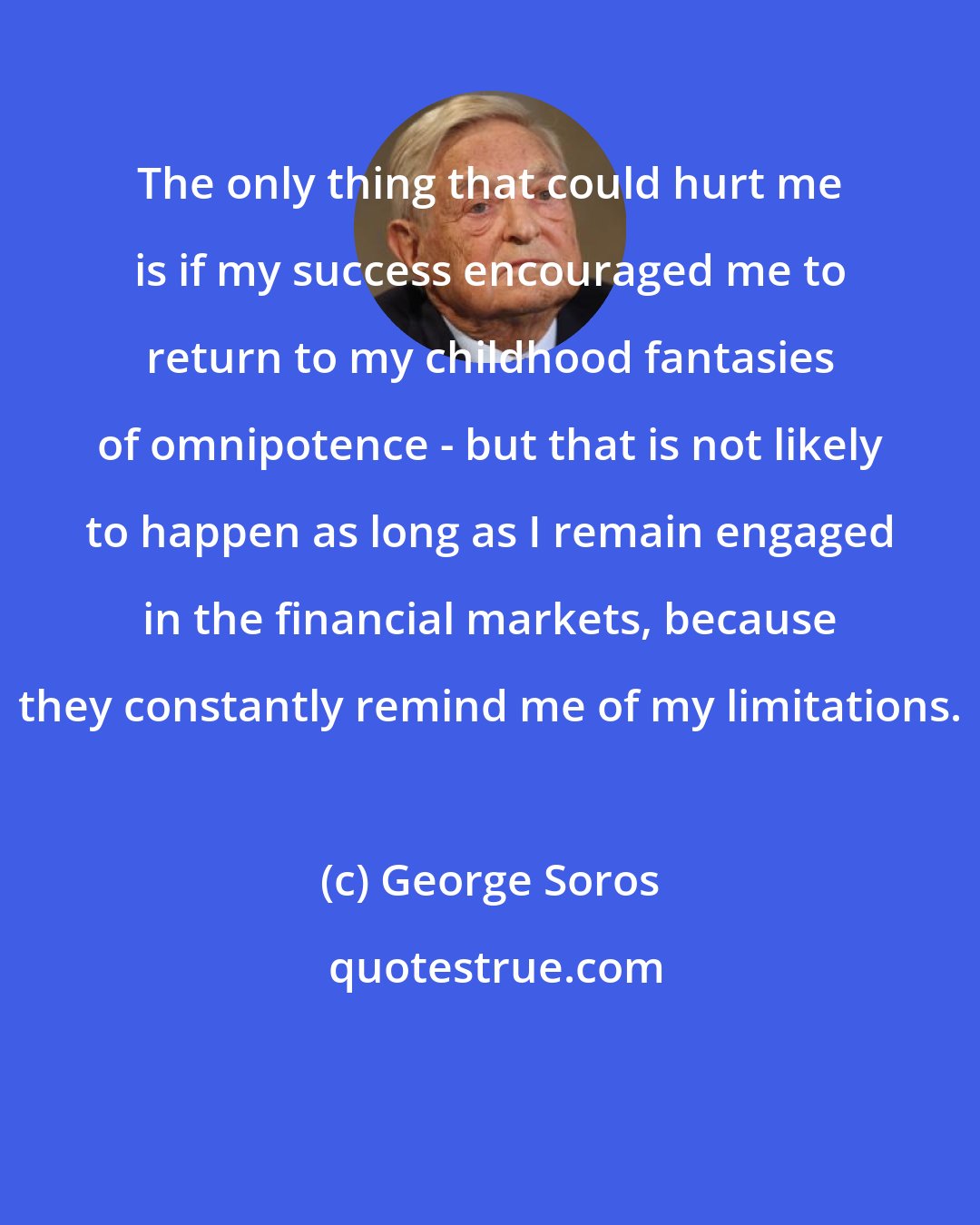 George Soros: The only thing that could hurt me is if my success encouraged me to return to my childhood fantasies of omnipotence - but that is not likely to happen as long as I remain engaged in the financial markets, because they constantly remind me of my limitations.