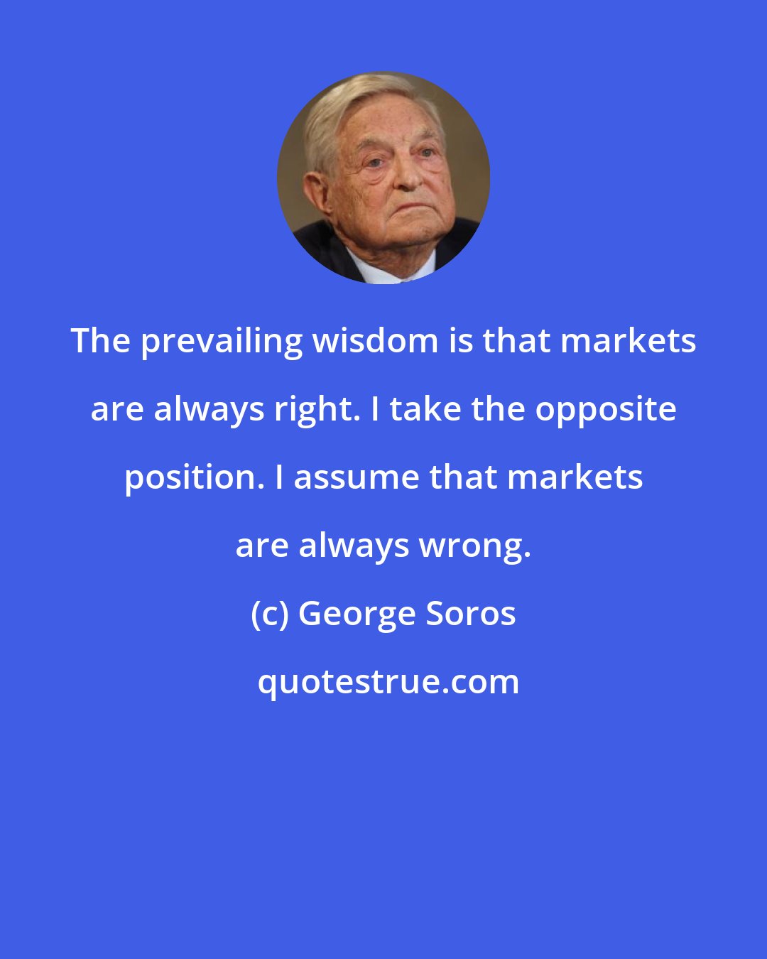 George Soros: The prevailing wisdom is that markets are always right. I take the opposite position. I assume that markets are always wrong.