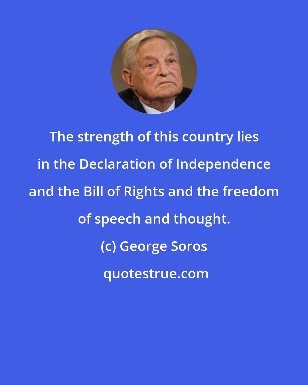 George Soros: The strength of this country lies in the Declaration of Independence and the Bill of Rights and the freedom of speech and thought.