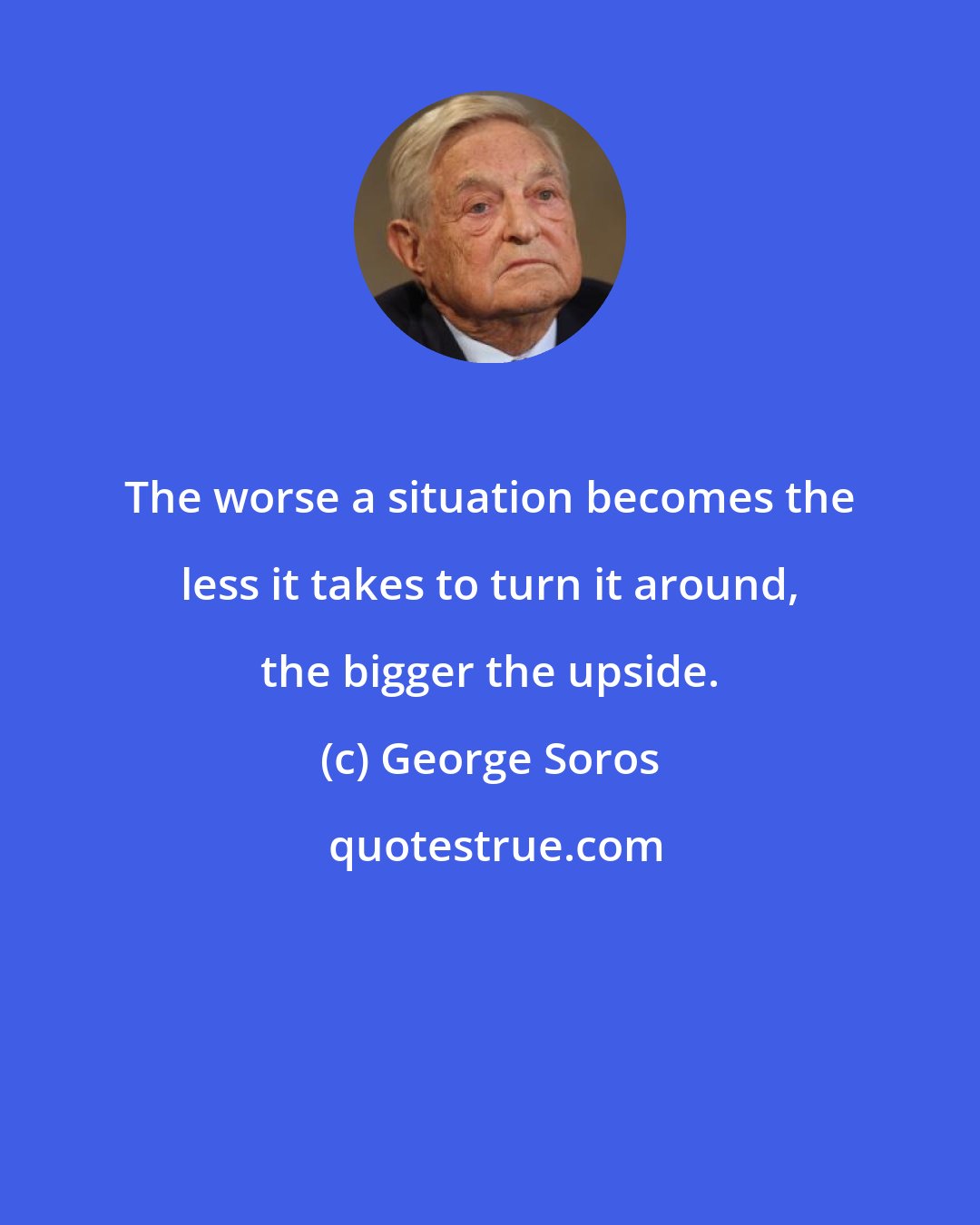 George Soros: The worse a situation becomes the less it takes to turn it around, the bigger the upside.