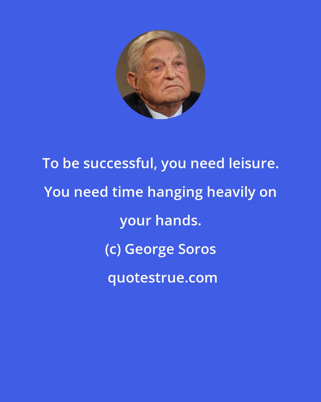 George Soros: To be successful, you need leisure. You need time hanging heavily on your hands.